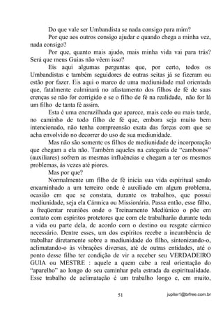 jupiter1@brfree.com.br51
Do que vale ser Umbandista se nada consigo para mim?
Por que aos outros consigo ajudar e quando chega a minha vez,
nada consigo?
Por que, quanto mais ajudo, mais minha vida vai para trás?
Será que meus Guias não vêem isso?
Eis aqui algumas perguntas que, por certo, todos os
Umbandistas e também seguidores de outras seitas já se fizeram ou
estão por fazer. Eis aqui o marco de uma mediunidade mal orientada
que, fatalmente culminará no afastamento dos filhos de fé de suas
crenças se não for corrigido e se o filho de fé na realidade, não for lá
um filho de tanta fé assim.
Esta é uma encruzilhada que aparece, mais cedo ou mais tarde,
no caminho de todo filho de fé que, embora seja muito bem
intencionado, não tenha compreensão exata das forças com que se
acha envolvido no decorrer do uso de sua mediunidade.
Mas não são somente os filhos de mediunidade de incorporação
que chegam a ela não. Também aqueles na categoria de “cambonos”
(auxiliares) sofrem as mesmas influências e chegam a ter os mesmos
problemas, às vezes até piores.
Mas por que?
Normalmente um filho de fé inicia sua vida espiritual sendo
encaminhado a um terreiro onde é auxiliado em algum problema,
ocasião em que se constata, durante os trabalhos, que possui
mediunidade, seja ela Cármica ou Missionária. Passa então, esse filho,
a freqüentar reuniões onde o Treinamento Mediúnico o põe em
contato com espíritos protetores que com ele trabalharão durante toda
a vida ou parte dela, de acordo com o destino ou resgate cármico
necessário. Dentre esses, um dos espíritos recebe a incumbência de
trabalhar diretamente sobre a mediunidade do filho, sintonizando-o,
aclimatando-o às vibrações diversas, até de outras entidades, até o
ponto desse filho ter condição de vir a receber seu VERDADEIRO
GUIA ou MESTRE : aquele a quem cabe a real orientação do
“aparelho” ao longo do seu caminhar pela estrada da espiritualidade.
Esse trabalho de aclimatação é um trabalho longo e, em muito,
 