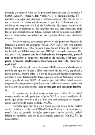 jupiter1@brfree.com.br52
depende do próprio filho de fé, principalmente no que diz respeito à
CONSTÂNCIA, FORÇA DE VONTADE e, principalmente, FÉ –
quesitos esses que são julgados e, somente após o filho provar por si
que é capaz de tê-los confirmados, é que lhe é dado começar a
conhecer os segredos da Lei de Umbanda. Qualquer tentativa do
médium em ultrapassar os três quesitos iniciais, sem condição, pode
lhe ser prejudicial pois, no futuro, quando estiver de posse dos ERÓS,
mais e mais serão necessários o uso e prática desses três primeiros
degraus.
Posteriormente, após passar por estes três primeiros degraus de
iniciação e depois de conseguir REAL CONTATO com seu espírito
GUIA (mestre) esse filho passará a receber do Chefe de Terreiro, e
também de seu GUIA, os primeiros ERÓS de Umbanda quando então,
ele, por si só, mesmo sem interferência de incorporações, poderá
dar andamento a pequenos trabalhos de auxílio, sem que isso
possa provocar modificações maléficas em sua vida material e
espiritual
Mais adiante, de posse de novos ERÓS – e esses são dados na
medida em que se vê que o filho tem condição material, espiritual e
moral para tal, poderá então, o filho de fé, além de pequenos trabalhos,
começar a usar determinadas forças que existem na Natureza, sempre
sob a guarda de seu GUIA, de modo que este filho estará sempre
resguardado dos possíveis problemas que poderiam ocorrer, problemas
esses já de seu conhecimento (essa mensagem era pra mim, lembre-
se).
É preciso que se diga nesse ponto, que o filho de fé estará
sempre sendo testado pelo seu próprio GUIA e outras entidades, de
modo que possa provar a si e a eles que terá condição de chegar a
graus superiores da escala de INICIAÇÃO.
Somente após provar a si e a todos que sua base é forte, poderá
então o médium receber a COROAÇÃO na Umbanda, de acordo com
seu GUIA e seu grau de Iniciação, após o que, o então Iniciado, poderá
iniciar os trabalhos, não só de assistência, como de INICIAÇÃO de
novos filhos.
 