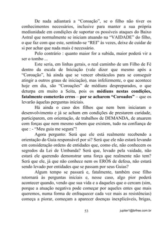 jupiter1@brfree.com.br53
De nada adiantará a “Coroação”, se o filho não tiver os
conhecimentos necessários, inclusive para manter a sua própria
mediunidade em condições de suportar os possíveis ataques do Baixo
Astral que normalmente se iniciam atuando na “VAIDADE” do filho,
o que faz com que este, sentindo-se “REI” às vezes, deixe de cuidar de
si por achar que nada mais é necessário.
Pelo contrário : quanto maior for a subida, maior poderá vir a
ser o tombo ...
Este seria, em linhas gerais, o real caminho de um Filho de Fé
dentro da escala de Iniciação (vale dizer que mesmo após a
“Coroação”, há ainda que se vencer obstáculos para se conseguir
atingir a outros graus de iniciação), mas infelizmente, o que acontece
hoje em dia, são “Coroações” de médiuns despreparados, o que
deturpa em muito a Seita, pois os médiuns nestas condições,
fatalmente cometerão erros – por se acharem “Coroados” – que os
levarão àquelas perguntas iniciais.
Há ainda o caso dos filhos que nem bem iniciaram o
desenvolvimento e já se acham em condições de prestarem caridade,
participarem, em orientação, de trabalhos de DEMANDA, de atuarem
com forças que nem mesmo sabem que existem, tudo na confiança de
que : - “Meu guia me segura”!
Agora pergunto: Será que ele está realmente recebendo a
orientação do Guia responsável por si? Será que ele não estará levando
em consideração ordens de entidades que, como ele, não conhecem os
segredos da Lei de Umbanda? Será que, levado pela vaidade, não
estará ele querendo demonstrar uma força que realmente não tem?
Será que ele, já que não conhece nem os ERÓS de defesa, não estará
sendo levado por entidades que se passam por seus Guias?
Algum tempo se passará e, fatalmente, também esse filho
retornará às perguntas iniciais e, nesse caso, algo pior poderá
acontecer quando, vendo que sua vida e a daqueles que o cercam (sim,
porque a atuação negativa pode começar por aqueles entes que mais
queremos, numa forma de enfraquecer cada vez mais as resistências)
começa a piorar, começam a aparecer doenças inexplicáveis, brigas,
 