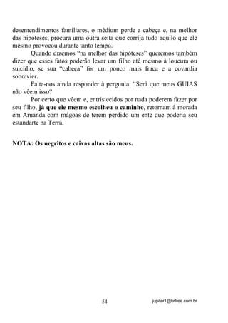 jupiter1@brfree.com.br54
desentendimentos familiares, o médium perde a cabeça e, na melhor
das hipóteses, procura uma outra seita que corrija tudo aquilo que ele
mesmo provocou durante tanto tempo.
Quando dizemos “na melhor das hipóteses” queremos também
dizer que esses fatos poderão levar um filho até mesmo à loucura ou
suicídio, se sua “cabeça” for um pouco mais fraca e a covardia
sobrevier.
Falta-nos ainda responder à pergunta: “Será que meus GUIAS
não vêem isso?
Por certo que vêem e, entristecidos por nada poderem fazer por
seu filho, já que ele mesmo escolheu o caminho, retornam à morada
em Aruanda com mágoas de terem perdido um ente que poderia seu
estandarte na Terra.
NOTA: Os negritos e caixas altas são meus.
 