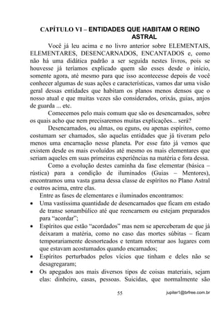 jupiter1@brfree.com.br55
CAPÍTULO VI – ENTIDADES QUE HABITAM O REINO
ASTRAL
Você já leu acima e no livro anterior sobre ELEMENTAIS,
ELEMENTARES, DESENCARNADOS, ENCANTADOS e, como
não há uma didática padrão a ser seguida nestes livros, pois se
houvesse já teríamos explicado quem são esses desde o início,
somente agora, até mesmo para que isso acontecesse depois de você
conhecer algumas de suas ações e características, vamos dar uma visão
geral dessas entidades que habitam os planos menos densos que o
nosso atual e que muitas vezes são considerados, orixás, guias, anjos
de guarda ... etc.
Comecemos pelo mais comum que são os desencarnados, sobre
os quais acho que nem precisaremos muitas explicações... será?
Desencarnados, ou almas, ou eguns, ou apenas espíritos, como
costumam ser chamados, são aquelas entidades que já tiveram pelo
menos uma encarnação nesse planeta. Por esse fato já vemos que
existem desde os mais evoluídos até mesmo os mais elementares que
seriam aqueles em suas primeiras experiências na matéria e fora dessa.
Como a evolução destes caminha da fase elementar (básica –
rústica) para a condição de iluminados (Guias – Mentores),
encontramos uma vasta gama dessa classe de espíritos no Plano Astral
e outros acima, entre elas.
Entre as fases de elementares e iluminados encontramos:
• Uma vastíssima quantidade de desencarnados que ficam em estado
de transe sonambúlico até que reencarnem ou estejam preparados
para “acordar”;
• Espíritos que estão “acordados” mas nem se aperceberam de que já
deixaram a matéria, como no caso das mortes súbitas – ficam
temporariamente desnorteados e tentam retornar aos lugares com
que estavam acostumados quando encarnados;
• Espíritos perturbados pelos vícios que tinham e deles não se
desagregaram;
• Os apegados aos mais diversos tipos de coisas materiais, sejam
elas: dinheiro, casas, pessoas. Suicidas, que normalmente são
 