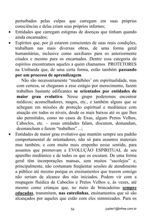 jupiter1@brfree.com.br56
perturbados pelas culpas que carregam em suas próprias
consciências e delas criam seus próprios infernos;
• Entidades que carregam estigmas de doenças que tinham quando
ainda encarnados;
• Espíritos que, por já estarem conscientes de suas reais condições,
trabalham nas mais diversas obras, de uma forma geral
humanitárias, inclusive como auxiliares para os anteriormente
citados e mesmo para os encarnados. Dentre essa categoria de
espíritos encontramos aqueles a quem chamamos PROTETORES
na Umbanda que, de uma certa forma, estão também passando
por um processo de aprendizagem.
Não são necessariamente “medalhões’ em espiritualidade, mas
com certeza, se chegaram a esse estágio por merecimento, fazem
trabalhos bastante edificantes se orientados por entidades de
maior grau evolutivo. Nesse grupo poderemos encontrar
médicos; aconselhadores, magos, etc., e também alguns que se
achegam em missões de proteção espiritual e mediúnica com
atuação em todos os níveis, desde os mais baixos até os que lhes
são permitidos, como no casos de Exus, alguns Pretos Velhos,
Caboclos, etc. – essas entidades falam, discutem, demandam,
desmancham e fazem “trabalhos” ...;
• Entidades de maior grau evolutivo que mantém sempre seu padrão
comportamental de orientadores, não só para assuntos materiais
mas também, e com muito mais empenho nesse sentido, para
assuntos que promovam a EVOLUÇÃO ESPIRITUAL de seu
aparelho mediúnico e de todos os que os escutam. De uma forma
geral têm incorporações mansas, sem muitos “sacolejos” e,
principalmente, não costumam freqüentar sessões de atendimento
a público até mesmo porque os ensinamentos que trazem consigo
não seriam de alcance dos não iniciados. Podem vir com a
roupagem fluídica de Caboclos e Pretos Velhos e, às vezes, até
mesmo como crianças que, no meio de brincadeiras sempre
educadas, transmitem, nas entrelinhas, ensinamentos que só são
alcançados por aqueles que estão com eles sintonizados. Para os
 
