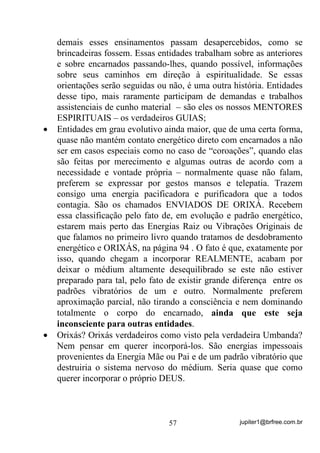 jupiter1@brfree.com.br57
demais esses ensinamentos passam desapercebidos, como se
brincadeiras fossem. Essas entidades trabalham sobre as anteriores
e sobre encarnados passando-lhes, quando possível, informações
sobre seus caminhos em direção à espiritualidade. Se essas
orientações serão seguidas ou não, é uma outra história. Entidades
desse tipo, mais raramente participam de demandas e trabalhos
assistenciais de cunho material – são eles os nossos MENTORES
ESPIRITUAIS – os verdadeiros GUIAS;
• Entidades em grau evolutivo ainda maior, que de uma certa forma,
quase não mantém contato energético direto com encarnados a não
ser em casos especiais como no caso de “coroações”, quando elas
são feitas por merecimento e algumas outras de acordo com a
necessidade e vontade própria – normalmente quase não falam,
preferem se expressar por gestos mansos e telepatia. Trazem
consigo uma energia pacificadora e purificadora que a todos
contagia. São os chamados ENVIADOS DE ORIXÁ. Recebem
essa classificação pelo fato de, em evolução e padrão energético,
estarem mais perto das Energias Raiz ou Vibrações Originais de
que falamos no primeiro livro quando tratamos de desdobramento
energético e ORIXÁS, na página 94 . O fato é que, exatamente por
isso, quando chegam a incorporar REALMENTE, acabam por
deixar o médium altamente desequilibrado se este não estiver
preparado para tal, pelo fato de existir grande diferença entre os
padrões vibratórios de um e outro. Normalmente preferem
aproximação parcial, não tirando a consciência e nem dominando
totalmente o corpo do encarnado, ainda que este seja
inconsciente para outras entidades.
• Orixás? Orixás verdadeiros como visto pela verdadeira Umbanda?
Nem pensar em querer incorporá-los. São energias impessoais
provenientes da Energia Mãe ou Pai e de um padrão vibratório que
destruiria o sistema nervoso do médium. Seria quase que como
querer incorporar o próprio DEUS.
 