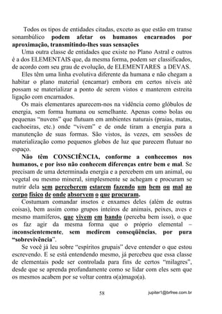jupiter1@brfree.com.br58
Todos os tipos de entidades citadas, exceto as que estão em transe
sonambúlico podem afetar os humanos encarnados por
aproximação, transmitindo-lhes suas sensações
Uma outra classe de entidades que existe no Plano Astral e outros
é a dos ELEMENTAIS que, da mesma forma, podem ser classificados,
de acordo com seu grau de evolução, de ELEMENTARES a DEVAS.
Eles têm uma linha evolutiva diferente da humana e não chegam a
habitar o plano material (encarnar) embora em certos níveis até
possam se materializar a ponto de serem vistos e manterem estreita
ligação com encarnados.
Os mais elementares aparecem-nos na vidência como glóbulos de
energia, sem forma humana ou semelhante. Apenas como bolas ou
pequenas “nuvens” que flutuam em ambientes naturais (praias, matas,
cachoeiras, etc.) onde “vivem” e de onde tiram a energia para a
manutenção de suas formas. São vistos, às vezes, em sessões de
materialização como pequenos globos de luz que parecem flutuar no
espaço.
Não têm CONSCIÊNCIA, conforme a conhecemos nos
humanos, e por isso não conhecem diferenças entre bem e mal. Se
precisam de uma determinada energia e a percebem em um animal, ou
vegetal ou mesmo mineral, simplesmente se achegam e procuram se
nutrir dela sem perceberem estarem fazendo um bem ou mal ao
corpo físico de onde absorvem o que procuram.
Costumam comandar insetos e enxames deles (além de outras
coisas), bem assim como grupos inteiros de animais, peixes, aves e
mesmo mamíferos, que vivem em bando (perceba bem isso), o que
os faz agir da mesma forma que o próprio elemental –
inconscientemente, sem medirem conseqüências, por pura
“sobrevivência”.
Se você já leu sobre “espíritos grupais” deve entender o que estou
escrevendo. E se está entendendo mesmo, já percebeu que essa classe
de elementais pode ser controlada para fins de certos “milagres”,
desde que se aprenda profundamente como se lidar com eles sem que
os mesmos acabem por se voltar contra o(a)mago(a).
 