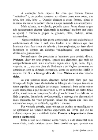 jupiter1@brfree.com.br59
A evolução desta espécie faz com que tomem formas
“imitativas” e, ora podem aparecer ao vidente como uma cobra, um
urso, um leão, lobo ... Quando chegam a essas formas, ainda o
instinto, inclusive de sobrevivência, é o que comanda suas existências.
Mais adiante, na evolução, poderão tomar forma desses a que
nós acostumamos chamar “elementais da natureza”, (se bem que todos
o sejam) e formarem grupos de gnomos, elfos, ondinas, silfos,
salamandras...
Nessa condição já têm plena consciência de suas existências e
conhecimento de bem e mal, mas tendem a ter atitudes que nós
humanos classificaríamos de infantis e inconseqüentes, por isso não é
incomum os vermos em algumas “traquinagens” que acontecem
dentro de algumas casas.
Normalmente não procuram os humanos para contato direto.
Preferem viver em seus grupos, ligados aos elementos que mais se
compatibilizam com suas essências sejam elas: água, terra, fogo,
vegetais, ar ..., mas em giras de Umbanda e de Nações costumam se
apresentar, sem se dizerem elementais, como os conhecidos ERÊS e
mesmo EXUS - a falange dita de Exus Mirins está abarrotada
deles.
Já que tocamos nisso, devemos deixar bem claro que, nas
falanges de Ibejís como são tratadas as falanges de crianças, transitam
tanto espíritos em condição de crianças (humanas), bem assim como
esses elementais a que nos referimos e, em se tratando de certos tipos
deles, acontecem as incorporações dos já conhecidos Exus Mirins ou
Erês da poeira. Em relação ao Candomblé, a presença dos elementais é
mais marcante. Se você perguntar, talvez lhe digam que Erês são
encantados, o que, na realidade, significa o mesmo.
Por vontade própria, esses elementais podem se transfigurar e
se apresentar ao vidente menos experiente, na forma que ele (o
vidente) espera que a entidade tenha. Percebe a importância disto
para a segurança?
Entre a fase de elementar, como vimos, e a de elemental com
consciência, ainda existem outras fases evolutivas que, quando em
 