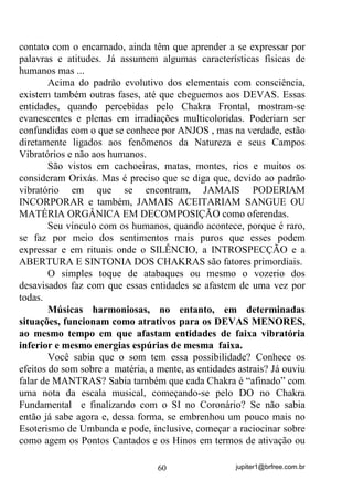 jupiter1@brfree.com.br60
contato com o encarnado, ainda têm que aprender a se expressar por
palavras e atitudes. Já assumem algumas características físicas de
humanos mas ...
Acima do padrão evolutivo dos elementais com consciência,
existem também outras fases, até que cheguemos aos DEVAS. Essas
entidades, quando percebidas pelo Chakra Frontal, mostram-se
evanescentes e plenas em irradiações multicoloridas. Poderiam ser
confundidas com o que se conhece por ANJOS , mas na verdade, estão
diretamente ligados aos fenômenos da Natureza e seus Campos
Vibratórios e não aos humanos.
São vistos em cachoeiras, matas, montes, rios e muitos os
consideram Orixás. Mas é preciso que se diga que, devido ao padrão
vibratório em que se encontram, JAMAIS PODERIAM
INCORPORAR e também, JAMAIS ACEITARIAM SANGUE OU
MATÉRIA ORGÂNICA EM DECOMPOSIÇÃO como oferendas.
Seu vínculo com os humanos, quando acontece, porque é raro,
se faz por meio dos sentimentos mais puros que esses podem
expressar e em rituais onde o SILÊNCIO, a INTROSPECÇÃO e a
ABERTURA E SINTONIA DOS CHAKRAS são fatores primordiais.
O simples toque de atabaques ou mesmo o vozerio dos
desavisados faz com que essas entidades se afastem de uma vez por
todas.
Músicas harmoniosas, no entanto, em determinadas
situações, funcionam como atrativos para os DEVAS MENORES,
ao mesmo tempo em que afastam entidades de faixa vibratória
inferior e mesmo energias espúrias de mesma faixa.
Você sabia que o som tem essa possibilidade? Conhece os
efeitos do som sobre a matéria, a mente, as entidades astrais? Já ouviu
falar de MANTRAS? Sabia também que cada Chakra é “afinado” com
uma nota da escala musical, começando-se pelo DO no Chakra
Fundamental e finalizando com o SI no Coronário? Se não sabia
então já sabe agora e, dessa forma, se embrenhou um pouco mais no
Esoterismo de Umbanda e pode, inclusive, começar a raciocinar sobre
como agem os Pontos Cantados e os Hinos em termos de ativação ou
 