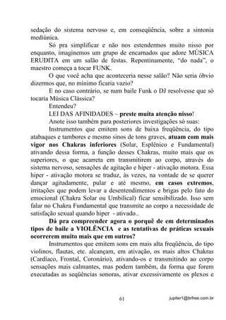 jupiter1@brfree.com.br61
sedação do sistema nervoso e, em conseqüência, sobre a sintonia
mediúnica.
Só pra simplificar e não nos estendermos muito nisso por
enquanto, imaginemos um grupo de encarnados que adore MÚSICA
ERUDITA em um salão de festas. Repentinamente, “do nada”, o
maestro começa a tocar FUNK.
O que você acha que aconteceria nesse salão? Não seria óbvio
dizermos que, no mínimo ficaria vazio?
E no caso contrário, se num baile Funk o DJ resolvesse que só
tocaria Música Clássica?
Entendeu?
LEI DAS AFINIDADES – preste muita atenção nisso!
Anote isso também para posteriores investigações só suas:
Instrumentos que emitem sons de baixa freqüência, do tipo
atabaques e tambores e mesmo sinos de tons graves, atuam com mais
vigor nos Chakras inferiores (Solar, Esplênico e Fundamental)
ativando dessa forma, a função desses Chakras, muito mais que os
superiores, o que acarreta em transmitirem ao corpo, através do
sistema nervoso, sensações de agitação e hiper - ativação motora. Essa
hiper - ativação motora se traduz, às vezes, na vontade de se querer
dançar agitadamente, pular e até mesmo, em casos extremos,
irritações que podem levar a desentendimentos e brigas pelo fato do
emocional (Chakra Solar ou Umbilical) ficar sensibilizado. Isso sem
falar no Chakra Fundamental que transmite ao corpo a necessidade de
satisfação sexual quando hiper - ativado..
Dá pra compreender agora o porquê de em determinados
tipos de baile a VIOLÊNCIA e as tentativas de práticas sexuais
ocorrerem muito mais que em outros?
Instrumentos que emitem sons em mais alta freqüência, do tipo
violinos, flautas, etc. alcançam, em ativação, os mais altos Chakras
(Cardíaco, Frontal, Coronário), ativando-os e transmitindo ao corpo
sensações mais calmantes, mas podem também, da forma que forem
executadas as seqüências sonoras, ativar excessivamente os plexos e
 