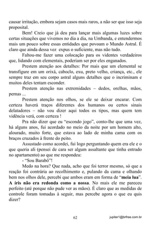 jupiter1@brfree.com.br62
causar irritação, embora sejam casos mais raros, a não ser que isso seja
proposital.
Bem! Creio que já deu para lançar mais algumas luzes sobre
certas situações que vivemos no dia a dia, na Umbanda, e entendermos
mais um pouco sobre essas entidades que povoam o Mundo Astral. É
claro que ainda dessa vez expus o suficiente, mas não tudo.
Faltou-me fazer uma colocação para os videntes verdadeiros
que, lidando com elementais, poderiam ser por eles enganados.
Prestem atenção aos detalhes: Por mais que um elemental se
transfigure em um orixá, caboclo, exu, preto velho, criança, etc., ele
sempre traz em seu corpo astral alguns detalhes que o incriminam e
muitos deles tentam esconder.
Prestem atenção nas extremidades – dedos, orelhas, mãos,
pernas ...
Prestem atenção nos olhos, se ele se deixar encarar. Com
certeza haverá traços diferentes dos humanos ou certos sinais
delatadores – não vou dizer aqui todos os tipos, mas quem tem
vidência verá, com certeza !
Pra não dizer que eu “escondo jogo”, conto-lhe que uma vez,
há alguns anos, fui acordado no meio da noite por um homem alto,
alourado, muito forte, que estava ao lado de minha cama com os
braços cruzados à frente do peito.
Assustado como acordei, fui logo perguntando quem era ele e o
que queria ali (pensei de cara ser algum assaltante que tinha entrado
no apartamento) ao que me respondeu:
- “Sou Barabô”!
Medo na hora? Que nada, acho que foi terror mesmo, só que a
reação foi contrária ao recolhimento e, pulando da cama e olhando
bem nos olhos dele, percebi que ambos eram em forma de “meia lua”.
A íris não era redonda como a nossa. No mais ele me pareceu
perfeito (até porque não pude ver as mãos). É claro que as medidas de
controle foram tomadas à seguir, mas percebe agora o que eu quis
dizer?
 