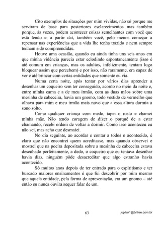 jupiter1@brfree.com.br63
Cito exemplos de situações por mim vividas, não só porque me
serviram de base para posteriores esclarecimentos mas também
porque, às vezes, podem acontecer coisas semelhantes com você que
está lendo e, a partir daí, também você, pelo menos começar a
repensar nas experiências que a vida lhe tenha trazido e nem sempre
tenham sido compreendidas.
Houve uma ocasião, quando eu ainda tinha uns seis anos em
que minha vidência parecia estar eclodindo espontaneamente (isso é
até comum em crianças, mas os adultos, infelizmente, tentam logo
bloquear assim que percebem) e por isso, não raramente, era capaz de
ver e até brincar com certas entidades que somente eu via.
Numa certa noite, após tentar por vários dias aprender a
desenhar um coqueiro sem ter conseguido, acordo no meio da noite e,
entre minha cama e a de meu irmão, com as duas mãos sobre uma
mesinha de cabeceira, havia um gnomo, todo vestido de vermelho que
olhava para mim e meu irmão mais novo que a essa altura dormia a
sono solto.
Como qualquer criança com medo, tapei o rosto e chamei
minha mãe. Não tendo coragem de dizer o porquê de a estar
chamando, recebi ordem de voltar a dormir. Como isso aconteceu eu
não sei, mas acho que desmaiei.
No dia seguinte, ao acordar e contar a todos o acontecido, é
claro que não encontrei quem acreditasse, mas quando observei e
mostrei que na poeira depositada sobre a mesinha de cabeceira estava
desenhado perfeitamente, a dedo, o coqueiro que eu tentava desenhar
havia dias, ninguém pôde desacreditar que algo estranho havia
acontecido.
Só muitos anos depois de ter entrado para o espiritismo e ter
buscado maiores ensinamentos é que fui descobrir por mim mesmo
que aquela entidade, pela forma de apresentação, era um gnomo – até
então eu nunca ouvira sequer falar de um.
 