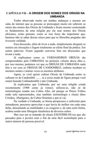 jupiter1@brfree.com.br64
CAPÍTULO VII – A ORIGEM DOS NOMES DOS ORIXÁS NA
UMBANDA
Tenho observado muito em minhas andanças e mesmo em
salas de internet que as pessoas se preocupam muito em saberem as
raízes dos nomes dos Orixás de Umbanda e ficam mesmo contestando
os fundamentos de uma religião por ela usar nomes dos Orixás
africanos, como pensam, como se isso fosse tão importante que,
bastasse não se saber dessas raízes para que as filosofias pregadas não
tivessem validade.
Essa discussão, além de levar a nada, simplesmente desgasta as
mentes em elocuções e fogem totalmente ao efeito final da prática. Em
outras palavras: Ficam jogando conversa fora em discussões que
levam a nada.
Já explicamos como os VERDADEIROS ORIXÁS são
compreendidos pela UMBANDA no primeiro volume dessa obra e,
por isso mesmo, podemos ver que os ORIXÁS DE UMBANDA nada
têm a ver com os ORIXÁS DE CANDOMBLÉ, embora recebam os
mesmos nomes e muitas vezes os mesmos atributos.
Agora, se você quiser cultuar Orixás de Umbanda como se
cultuam os de Candomblé ........ aí a coisa muda de figura porque você
estará fazendo Umbandomblé e não Umbanda.
Já explicamos que Umbanda, por ser uma religião criada
recentemente (1908 como já vimos), utilizou-se, não só de
terminologias usadas nos Cultos Afro, até porque os Pretos Velhos
estão nela representados, mas também terminologia e rituais ditos
Cristãos, Aborígenes, de Cultos Orientais e por aí vai.
Na verdade a Umbanda, se forem perspicazes o suficiente para
entenderem, procurou aproveitar o que havia de melhor em cada uma
delas, descartando as inutilidades e os exageros e, de uma certa forma,
acabou sendo uma filtragem ritualística de diversos cultos.
Mas isso em se tratando de rituais EXOTÉRICOS (os que são
passados para o povão) com o fim de uma fácil assimilação para o
maior número de pessoas possível.
 