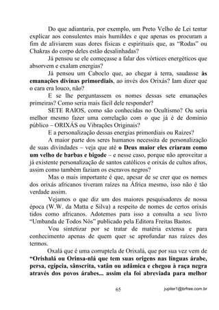 jupiter1@brfree.com.br65
Do que adiantaria, por exemplo, um Preto Velho de Lei tentar
explicar aos consulentes mais humildes e que apenas os procuram a
fim de aliviarem suas dores físicas e espirituais que, as “Rodas” ou
Chakras do corpo deles estão desalinhadas?
Já pensou se ele começasse a falar dos vórtices energéticos que
absorvem e exalam energias?
Já pensou um Caboclo que, ao chegar à terra, saudasse às
emanações divinas primordiais, ao invés dos Orixás? Iam dizer que
o cara era louco, não?
E se lhe perguntassem os nomes dessas sete emanações
primeiras? Como seria mais fácil dele responder?
SETE RAIOS, como são conhecidas no Ocultismo? Ou seria
melhor mesmo fazer uma correlação com o que já é de domínio
público – ORIXÁS ou Vibrações Originais?
E a personalização dessas energias primordiais ou Raízes?
A maior parte dos seres humanos necessita de personalização
de suas divindades – veja que até o Deus maior eles criaram como
um velho de barbas e bigode – e nesse caso, porque não aproveitar a
já existente personalização de santos católicos e orixás de cultos afros,
assim como também faziam os escravos negros?
Mas o mais importante é que, apesar de se crer que os nomes
dos orixás africanos tiveram raízes na África mesmo, isso não é tão
verdade assim.
Vejamos o que diz um dos maiores pesquisadores de nossa
época (W.W. da Matta e Silva) a respeito de nomes de certos orixás
tidos como africanos. Adotemos para isso a consulta a seu livro
“Umbanda de Todos Nós” publicado pela Editora Freitas Bastos.
Vou sintetizar por se tratar de matéria extensa e para
conhecimento apenas de quem quer se aprofundar nas raízes dos
termos.
Oxalá que é uma corruptela de Orixalá, que por sua vez vem de
“Orishalá ou Orinsa-nlá que tem suas origens nas línguas árabe,
persa, egípcia, sânscrita, vatân ou adâmica e chegou à raça negra
através dos povos árabes... assim ela foi abreviada para melhor
 