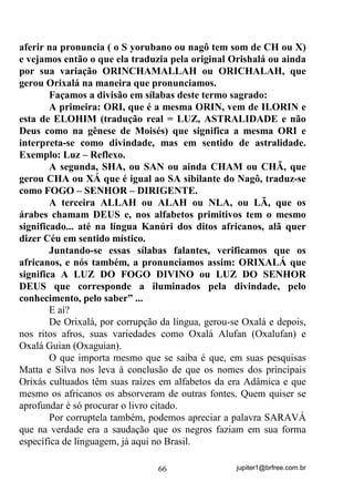 jupiter1@brfree.com.br66
aferir na pronuncia ( o S yorubano ou nagô tem som de CH ou X)
e vejamos então o que ela traduzia pela original Orishalá ou ainda
por sua variação ORINCHAMALLAH ou ORICHALAH, que
gerou Orixalá na maneira que pronunciamos.
Façamos a divisão em sílabas deste termo sagrado:
A primeira: ORI, que é a mesma ORIN, vem de ILORIN e
esta de ELOHIM (tradução real = LUZ, ASTRALIDADE e não
Deus como na gênese de Moisés) que significa a mesma ORI e
interpreta-se como divindade, mas em sentido de astralidade.
Exemplo: Luz – Reflexo.
A segunda, SHA, ou SAN ou ainda CHAM ou CHÃ, que
gerou CHA ou XÁ que é igual ao SA sibilante do Nagô, traduz-se
como FOGO – SENHOR – DIRIGENTE.
A terceira ALLAH ou ALAH ou NLA, ou LÃ, que os
árabes chamam DEUS e, nos alfabetos primitivos tem o mesmo
significado... até na língua Kanúri dos ditos africanos, alã quer
dizer Céu em sentido místico.
Juntando-se essas sílabas falantes, verificamos que os
africanos, e nós também, a pronunciamos assim: ORIXALÁ que
significa A LUZ DO FOGO DIVINO ou LUZ DO SENHOR
DEUS que corresponde a iluminados pela divindade, pelo
conhecimento, pelo saber” ...
E aí?
De Orixalá, por corrupção da língua, gerou-se Oxalá e depois,
nos ritos afros, suas variedades como Oxalá Alufan (Oxalufan) e
Oxalá Guian (Oxaguian).
O que importa mesmo que se saiba é que, em suas pesquisas
Matta e Silva nos leva à conclusão de que os nomes dos principais
Orixás cultuados têm suas raízes em alfabetos da era Adâmica e que
mesmo os africanos os absorveram de outras fontes. Quem quiser se
aprofundar é só procurar o livro citado.
Por corruptela também, podemos apreciar a palavra SARAVÁ
que na verdade era a saudação que os negros faziam em sua forma
específica de linguagem, já aqui no Brasil.
 