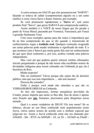 jupiter1@brfree.com.br67
A coisa começa em SALVE que eles pronunciavam “SARVE”.
Quando se tratava de saldar (cumprimentar) alguém ou a um santo
católico a coisa virava Sarve a Santo Antonio, por exemplo.
Se você pronunciar rapidamente o “Sarve a”, terá como
produto final “Sarva”, que gerou SARAVÁ por compreensão auditiva.
Assim também é o VOCÊ de nossa língua que foi gerado a
partir de Vossa Mercê, passando por Vosmecê, Vanssuncê, por Vancê
e gerando finalmente Você.
Citei esses exemplos apenas para dar realce à importância que
há na boa compreensão do que se diz quando a transmissão de
conhecimentos segue a tradição oral. Qualquer contração exagerada
em certas palavras pode mudar totalmente o significado do todo. É o
que acontece com o Saravá que muita gente fala sem ter conhecimento
do que quer dizer realmente e, por isso, acabou virando uma palavra
independente.
Mas você até que poderia querer retrucar minhas afirmações
iniciais perguntando o porquê de não terem sido escolhidos nomes de
divindades indígenas para serem cultuadas em Umbanda já que ela é
brasileira de Raiz.
Minha resposta?
Não sei realmente! Talvez porque não sejam tão de domínio
público, mas que isso tem importância .... não tem mesmo!
Pareceu-lhe estranho?
Então é porque você ainda não entendeu o que são os
VERDADEIROS ORIXÁS na Umbanda.
Se eles são impessoais, formas energéticas provindas do
Criador, pouco importa que nome se lhes dão. Isso de nome é apenas
uma fixação que nós, humanos, precisamos para dirigirmos nossa
atenção .
Qual é o nome verdadeiro de DEUS? Ele tem nome? Só os
hebreus, davam ao seu Deus conhecido mais popularmente como
Jeová, vários outros nomes de acordo com o atributo especial que
julgavam ter. Assim o Jeová conhecido entre nós era chamado por:
AHeIeH - Iah - IEVE ou IeHOaH - AL ou EL - ALOaH ou EloaH -
 