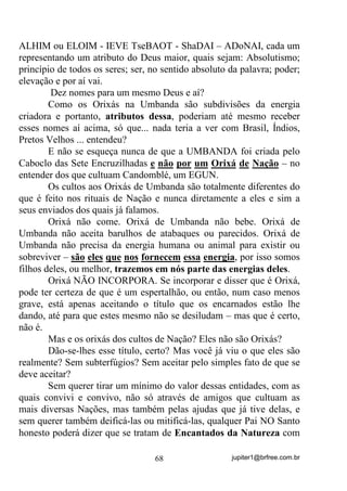 jupiter1@brfree.com.br68
ALHIM ou ELOIM - IEVE TseBAOT - ShaDAI – ADoNAI, cada um
representando um atributo do Deus maior, quais sejam: Absolutismo;
princípio de todos os seres; ser, no sentido absoluto da palavra; poder;
elevação e por aí vai.
Dez nomes para um mesmo Deus e aí?
Como os Orixás na Umbanda são subdivisões da energia
criadora e portanto, atributos dessa, poderiam até mesmo receber
esses nomes aí acima, só que... nada teria a ver com Brasil, Índios,
Pretos Velhos ... entendeu?
E não se esqueça nunca de que a UMBANDA foi criada pelo
Caboclo das Sete Encruzilhadas e não por um Orixá de Nação – no
entender dos que cultuam Candomblé, um EGUN.
Os cultos aos Orixás de Umbanda são totalmente diferentes do
que é feito nos rituais de Nação e nunca diretamente a eles e sim a
seus enviados dos quais já falamos.
Orixá não come. Orixá de Umbanda não bebe. Orixá de
Umbanda não aceita barulhos de atabaques ou parecidos. Orixá de
Umbanda não precisa da energia humana ou animal para existir ou
sobreviver – são eles que nos fornecem essa energia, por isso somos
filhos deles, ou melhor, trazemos em nós parte das energias deles.
Orixá NÃO INCORPORA. Se incorporar e disser que é Orixá,
pode ter certeza de que é um espertalhão, ou então, num caso menos
grave, está apenas aceitando o título que os encarnados estão lhe
dando, até para que estes mesmo não se desiludam – mas que é certo,
não é.
Mas e os orixás dos cultos de Nação? Eles não são Orixás?
Dão-se-lhes esse título, certo? Mas você já viu o que eles são
realmente? Sem subterfúgios? Sem aceitar pelo simples fato de que se
deve aceitar?
Sem querer tirar um mínimo do valor dessas entidades, com as
quais convivi e convivo, não só através de amigos que cultuam as
mais diversas Nações, mas também pelas ajudas que já tive delas, e
sem querer também deificá-las ou mitificá-las, qualquer Pai NO Santo
honesto poderá dizer que se tratam de Encantados da Natureza com
 