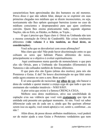 jupiter1@brfree.com.br69
características bem aproximadas das dos humanos ou até menores.
Prova disso é que não sabem falar, dançar ou se exprimir em suas
primeiras chegadas nos médiuns que se dizem inconscientes, ou seja,
teoricamente não lhes opõem quaisquer barreiras (como no caso de
médiuns conscientes e despreparados) para que ajam conforme
convém. Quem lhes ensina praticamente tudo, segundo algumas
Nações, são os Erês, as Ekédes, os Babás, as Yayás...
O que é preciso que fique claro é: Orixá na Umbanda não tem
a mesma conotação do Orixá de Candomblé. São coisas totalmente
diferentes (vide volume I e leia também, ao final deste, as
considerações).
Você acha que os desvalorizei com essas afirmações?
Mas claro que não! Não pode haver discriminação entre os que
cultuam os seres que habitam Planos diferentes do nosso,
principalmente se o objetivo é evoluir espiritualmente.
Aqui continuamos numa questão de nomenclatura: o que para
eles são Orixás, para a Umbanda são Encantados (Elementais) da
Natureza e são cultuados também de formas diferentes.
O que para eles são Eguns (almas dos mortos), para nós são
Protetores e Guias. E daí? Se houve discriminação no que falei antes
então agora estamos no zero a zero. Bom assim?
É só uma questão de raciocinar, ter olhos de ver, não bancar o
dono da verdade e querer manter a crença cega de que tudo o que nos
ensinaram são verdades imutáveis – NÃO SÃO!.
A pior coisa que existe é a famosa CRENÇA CEGA.
Melhore seus dotes mediúnicos, ative sua sensibilidade de
captação e/ou sua vidência que você verá exatamente que tipo de
entidade está presente em qualquer momento. Aí sim. Você vai saber
diferenciar cada um de cada um e, ainda que lhe queiram afirmar
serem isso ou aquilo, você estará apto(a) a ver, sentir e, confirmar....ou
não !
Além disso, de posse desses atributos mediúnicos, você poderá
ser de maior ajuda a seus Guias e Protetores verdadeiros que nem
 