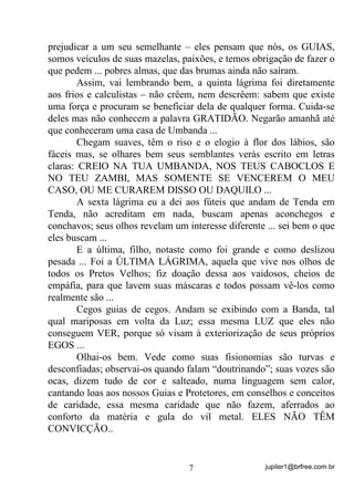 jupiter1@brfree.com.br7
prejudicar a um seu semelhante – eles pensam que nós, os GUIAS,
somos veículos de suas mazelas, paixões, e temos obrigação de fazer o
que pedem ... pobres almas, que das brumas ainda não saíram.
Assim, vai lembrando bem, a quinta lágrima foi diretamente
aos frios e calculistas – não crêem, nem descrêem: sabem que existe
uma força e procuram se beneficiar dela de qualquer forma. Cuida-se
deles mas não conhecem a palavra GRATIDÃO. Negarão amanhã até
que conheceram uma casa de Umbanda ...
Chegam suaves, têm o riso e o elogio à flor dos lábios, são
fáceis mas, se olhares bem seus semblantes verás escrito em letras
claras: CREIO NA TUA UMBANDA, NOS TEUS CABOCLOS E
NO TEU ZAMBI, MAS SOMENTE SE VENCEREM O MEU
CASO, OU ME CURAREM DISSO OU DAQUILO ...
A sexta lágrima eu a dei aos fúteis que andam de Tenda em
Tenda, não acreditam em nada, buscam apenas aconchegos e
conchavos; seus olhos revelam um interesse diferente ... sei bem o que
eles buscam ...
E a última, filho, notaste como foi grande e como deslizou
pesada ... Foi a ÚLTIMA LÁGRIMA, aquela que vive nos olhos de
todos os Pretos Velhos; fiz doação dessa aos vaidosos, cheios de
empáfia, para que lavem suas máscaras e todos possam vê-los como
realmente são ...
Cegos guias de cegos. Andam se exibindo com a Banda, tal
qual mariposas em volta da Luz; essa mesma LUZ que eles não
conseguem VER, porque só visam à exteriorização de seus próprios
EGOS ...
Olhai-os bem. Vede como suas fisionomias são turvas e
desconfiadas; observai-os quando falam “doutrinando”; suas vozes são
ocas, dizem tudo de cor e salteado, numa linguagem sem calor,
cantando loas aos nossos Guias e Protetores, em conselhos e conceitos
de caridade, essa mesma caridade que não fazem, aferrados ao
conforto da matéria e gula do vil metal. ELES NÃO TÊM
CONVICÇÃO..
 