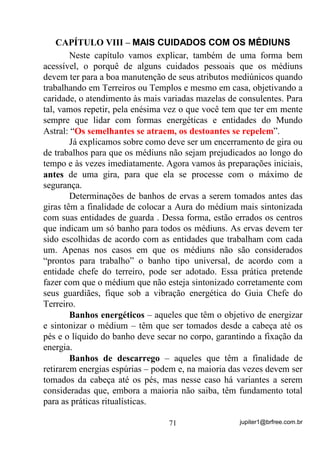 jupiter1@brfree.com.br71
CAPÍTULO VIII – MAIS CUIDADOS COM OS MÉDIUNS
Neste capítulo vamos explicar, também de uma forma bem
acessível, o porquê de alguns cuidados pessoais que os médiuns
devem ter para a boa manutenção de seus atributos mediúnicos quando
trabalhando em Terreiros ou Templos e mesmo em casa, objetivando a
caridade, o atendimento às mais variadas mazelas de consulentes. Para
tal, vamos repetir, pela enésima vez o que você tem que ter em mente
sempre que lidar com formas energéticas e entidades do Mundo
Astral: “Os semelhantes se atraem, os destoantes se repelem”.
Já explicamos sobre como deve ser um encerramento de gira ou
de trabalhos para que os médiuns não sejam prejudicados ao longo do
tempo e às vezes imediatamente. Agora vamos às preparações iniciais,
antes de uma gira, para que ela se processe com o máximo de
segurança.
Determinações de banhos de ervas a serem tomados antes das
giras têm a finalidade de colocar a Aura do médium mais sintonizada
com suas entidades de guarda . Dessa forma, estão errados os centros
que indicam um só banho para todos os médiuns. As ervas devem ter
sido escolhidas de acordo com as entidades que trabalham com cada
um. Apenas nos casos em que os médiuns não são considerados
“prontos para trabalho” o banho tipo universal, de acordo com a
entidade chefe do terreiro, pode ser adotado. Essa prática pretende
fazer com que o médium que não esteja sintonizado corretamente com
seus guardiães, fique sob a vibração energética do Guia Chefe do
Terreiro.
Banhos energéticos – aqueles que têm o objetivo de energizar
e sintonizar o médium – têm que ser tomados desde a cabeça até os
pés e o líquido do banho deve secar no corpo, garantindo a fixação da
energia.
Banhos de descarrego – aqueles que têm a finalidade de
retirarem energias espúrias – podem e, na maioria das vezes devem ser
tomados da cabeça até os pés, mas nesse caso há variantes a serem
consideradas que, embora a maioria não saiba, têm fundamento total
para as práticas ritualísticas.
 