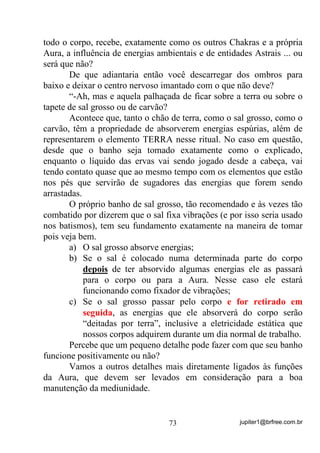 jupiter1@brfree.com.br73
todo o corpo, recebe, exatamente como os outros Chakras e a própria
Aura, a influência de energias ambientais e de entidades Astrais ... ou
será que não?
De que adiantaria então você descarregar dos ombros para
baixo e deixar o centro nervoso imantado com o que não deve?
“-Ah, mas e aquela palhaçada de ficar sobre a terra ou sobre o
tapete de sal grosso ou de carvão?
Acontece que, tanto o chão de terra, como o sal grosso, como o
carvão, têm a propriedade de absorverem energias espúrias, além de
representarem o elemento TERRA nesse ritual. No caso em questão,
desde que o banho seja tomado exatamente como o explicado,
enquanto o líquido das ervas vai sendo jogado desde a cabeça, vai
tendo contato quase que ao mesmo tempo com os elementos que estão
nos pés que servirão de sugadores das energias que forem sendo
arrastadas.
O próprio banho de sal grosso, tão recomendado e às vezes tão
combatido por dizerem que o sal fixa vibrações (e por isso seria usado
nos batismos), tem seu fundamento exatamente na maneira de tomar
pois veja bem.
a) O sal grosso absorve energias;
b) Se o sal é colocado numa determinada parte do corpo
depois de ter absorvido algumas energias ele as passará
para o corpo ou para a Aura. Nesse caso ele estará
funcionando como fixador de vibrações;
c) Se o sal grosso passar pelo corpo e for retirado em
seguida, as energias que ele absorverá do corpo serão
“deitadas por terra”, inclusive a eletricidade estática que
nossos corpos adquirem durante um dia normal de trabalho.
Percebe que um pequeno detalhe pode fazer com que seu banho
funcione positivamente ou não?
Vamos a outros detalhes mais diretamente ligados às funções
da Aura, que devem ser levados em consideração para a boa
manutenção da mediunidade.
 