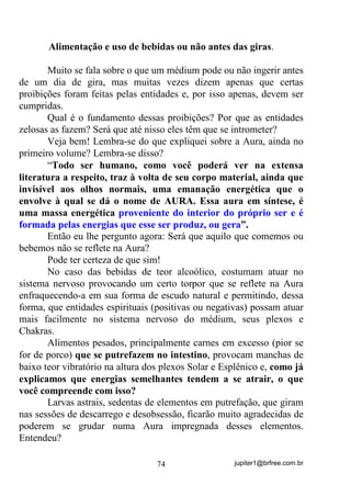 jupiter1@brfree.com.br74
Alimentação e uso de bebidas ou não antes das giras.
Muito se fala sobre o que um médium pode ou não ingerir antes
de um dia de gira, mas muitas vezes dizem apenas que certas
proibições foram feitas pelas entidades e, por isso apenas, devem ser
cumpridas.
Qual é o fundamento dessas proibições? Por que as entidades
zelosas as fazem? Será que até nisso eles têm que se intrometer?
Veja bem! Lembra-se do que expliquei sobre a Aura, ainda no
primeiro volume? Lembra-se disso?
“Todo ser humano, como você poderá ver na extensa
literatura a respeito, traz à volta de seu corpo material, ainda que
invisível aos olhos normais, uma emanação energética que o
envolve à qual se dá o nome de AURA. Essa aura em síntese, é
uma massa energética proveniente do interior do próprio ser e é
formada pelas energias que esse ser produz, ou gera”.
Então eu lhe pergunto agora: Será que aquilo que comemos ou
bebemos não se reflete na Aura?
Pode ter certeza de que sim!
No caso das bebidas de teor alcoólico, costumam atuar no
sistema nervoso provocando um certo torpor que se reflete na Aura
enfraquecendo-a em sua forma de escudo natural e permitindo, dessa
forma, que entidades espirituais (positivas ou negativas) possam atuar
mais facilmente no sistema nervoso do médium, seus plexos e
Chakras.
Alimentos pesados, principalmente carnes em excesso (pior se
for de porco) que se putrefazem no intestino, provocam manchas de
baixo teor vibratório na altura dos plexos Solar e Esplênico e, como já
explicamos que energias semelhantes tendem a se atrair, o que
você compreende com isso?
Larvas astrais, sedentas de elementos em putrefação, que giram
nas sessões de descarrego e desobsessão, ficarão muito agradecidas de
poderem se grudar numa Aura impregnada desses elementos.
Entendeu?
 