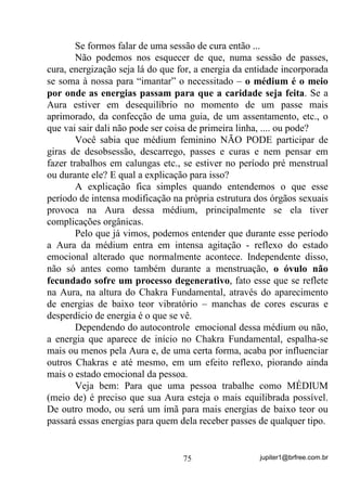 jupiter1@brfree.com.br75
Se formos falar de uma sessão de cura então ...
Não podemos nos esquecer de que, numa sessão de passes,
cura, energização seja lá do que for, a energia da entidade incorporada
se soma à nossa para “imantar” o necessitado – o médium é o meio
por onde as energias passam para que a caridade seja feita. Se a
Aura estiver em desequilíbrio no momento de um passe mais
aprimorado, da confecção de uma guia, de um assentamento, etc., o
que vai sair dali não pode ser coisa de primeira linha, .... ou pode?
Você sabia que médium feminino NÃO PODE participar de
giras de desobsessão, descarrego, passes e curas e nem pensar em
fazer trabalhos em calungas etc., se estiver no período pré menstrual
ou durante ele? E qual a explicação para isso?
A explicação fica simples quando entendemos o que esse
período de intensa modificação na própria estrutura dos órgãos sexuais
provoca na Aura dessa médium, principalmente se ela tiver
complicações orgânicas.
Pelo que já vimos, podemos entender que durante esse período
a Aura da médium entra em intensa agitação - reflexo do estado
emocional alterado que normalmente acontece. Independente disso,
não só antes como também durante a menstruação, o óvulo não
fecundado sofre um processo degenerativo, fato esse que se reflete
na Aura, na altura do Chakra Fundamental, através do aparecimento
de energias de baixo teor vibratório – manchas de cores escuras e
desperdício de energia é o que se vê.
Dependendo do autocontrole emocional dessa médium ou não,
a energia que aparece de início no Chakra Fundamental, espalha-se
mais ou menos pela Aura e, de uma certa forma, acaba por influenciar
outros Chakras e até mesmo, em um efeito reflexo, piorando ainda
mais o estado emocional da pessoa.
Veja bem: Para que uma pessoa trabalhe como MÉDIUM
(meio de) é preciso que sua Aura esteja o mais equilibrada possível.
De outro modo, ou será um ímã para mais energias de baixo teor ou
passará essas energias para quem dela receber passes de qualquer tipo.
 