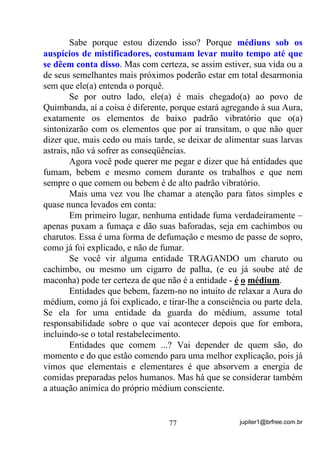 jupiter1@brfree.com.br77
Sabe porque estou dizendo isso? Porque médiuns sob os
auspícios de mistificadores, costumam levar muito tempo até que
se dêem conta disso. Mas com certeza, se assim estiver, sua vida ou a
de seus semelhantes mais próximos poderão estar em total desarmonia
sem que ele(a) entenda o porquê.
Se por outro lado, ele(a) é mais chegado(a) ao povo de
Quimbanda, aí a coisa é diferente, porque estará agregando à sua Aura,
exatamente os elementos de baixo padrão vibratório que o(a)
sintonizarão com os elementos que por aí transitam, o que não quer
dizer que, mais cedo ou mais tarde, se deixar de alimentar suas larvas
astrais, não vá sofrer as conseqüências.
Agora você pode querer me pegar e dizer que há entidades que
fumam, bebem e mesmo comem durante os trabalhos e que nem
sempre o que comem ou bebem é de alto padrão vibratório.
Mais uma vez vou lhe chamar a atenção para fatos simples e
quase nunca levados em conta:
Em primeiro lugar, nenhuma entidade fuma verdadeiramente –
apenas puxam a fumaça e dão suas baforadas, seja em cachimbos ou
charutos. Essa é uma forma de defumação e mesmo de passe de sopro,
como já foi explicado, e não de fumar.
Se você vir alguma entidade TRAGANDO um charuto ou
cachimbo, ou mesmo um cigarro de palha, (e eu já soube até de
maconha) pode ter certeza de que não é a entidade - é o médium.
Entidades que bebem, fazem-no no intuito de relaxar a Aura do
médium, como já foi explicado, e tirar-lhe a consciência ou parte dela.
Se ela for uma entidade da guarda do médium, assume total
responsabilidade sobre o que vai acontecer depois que for embora,
incluindo-se o total restabelecimento.
Entidades que comem ...? Vai depender de quem são, do
momento e do que estão comendo para uma melhor explicação, pois já
vimos que elementais e elementares é que absorvem a energia de
comidas preparadas pelos humanos. Mas há que se considerar também
a atuação anímica do próprio médium consciente.
 