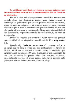 jupiter1@brfree.com.br78
Se entidades espirituais precisassem comer, teríamos que
lhes fazer comida todos os dias e não somente em dias de festas ou
de obrigações.
Por outro lado, entidades que tenham um relativo pouco tempo
passado desde seu desencarne, podem ainda trazer consigo a
lembrança de guloseimas que tenham provado quando encarnados,
como no caso de crianças e até mesmo alguns a quem chamam
caboclos e pretos velhos, considerando que o animismo do médium
não esteja influenciando a incorporação. Nesse caso, a(s) entidade(s)
que comeu(ram), responsabliza(m)-se pelo que deixa(m) na Aura de
seu aparelho.
Devido ao apego ao que de material existe, percebe-se que esse
tipo de entidade ainda não pode ser considerada GUIA – um protetor
sim.
Quando digo “relativo pouco tempo”, pretendo realçar a
diferença que há entre o tempo que nós conhecemos e o tempo no
Mundo Astral que é sensível – temos relatos de entidades que
desencarnaram há mais de 100 anos terráqueos e têm a sensação de
que isso aconteceu há poucos dias. Isso costuma acontecer,
principalmente, no caso já citado acima, delas terem passado pelo
período de adormecimento profundo por muito tempo.
 