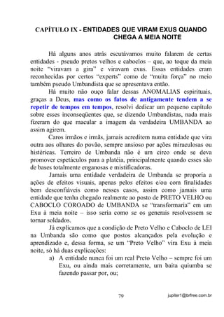 jupiter1@brfree.com.br79
CAPÍTULO IX - ENTIDADES QUE VIRAM EXUS QUANDO
CHEGA A MEIA NOITE
Há alguns anos atrás escutávamos muito falarem de certas
entidades - pseudo pretos velhos e caboclos – que, ao toque da meia
noite “viravam a gira” e viravam exus. Essas entidades eram
reconhecidas por certos “experts” como de “muita força” no meio
também pseudo Umbandista que se apresentava então.
Há muito não ouço falar dessas ANOMALIAS espirituais,
graças a Deus, mas como os fatos de antigamente tendem a se
repetir de tempos em tempos, resolvi dedicar um pequeno capítulo
sobre esses inconseqüentes que, se dizendo Umbandistas, nada mais
fizeram do que macular a imagem da verdadeira UMBANDA ao
assim agirem.
Caros irmãos e irmãs, jamais acreditem numa entidade que vira
outra aos olhares do povão, sempre ansioso por ações miraculosas ou
histéricas. Terreiro de Umbanda não é um circo onde se deva
promover espetáculos para a platéia, principalmente quando esses são
de bases totalmente enganosas e mistificadoras.
Jamais uma entidade verdadeira de Umbanda se proporia a
ações de efeitos visuais, apenas pelos efeitos e/ou com finalidades
bem desconfiáveis como nesses casos, assim como jamais uma
entidade que tenha chegado realmente ao posto de PRETO VELHO ou
CABOCLO COROADO de UMBANDA se “transformaria” em um
Exu à meia noite – isso seria como se os generais resolvessem se
tornar soldados.
Já explicamos que a condição de Preto Velho e Caboclo de LEI
na Umbanda são como que postos alcançados pela evolução e
aprendizado e, dessa forma, se um “Preto Velho” vira Exu à meia
noite, só há duas explicações:
a) A entidade nunca foi um real Preto Velho – sempre foi um
Exu, ou ainda mais corretamente, um baita quiumba se
fazendo passar por, ou;
 