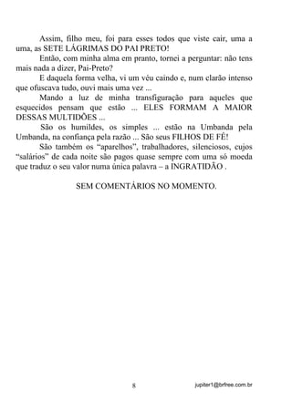 jupiter1@brfree.com.br8
Assim, filho meu, foi para esses todos que viste cair, uma a
uma, as SETE LÁGRIMAS DO PAI PRETO!
Então, com minha alma em pranto, tornei a perguntar: não tens
mais nada a dizer, Pai-Preto?
E daquela forma velha, vi um véu caindo e, num clarão intenso
que ofuscava tudo, ouvi mais uma vez ...
Mando a luz de minha transfiguração para aqueles que
esquecidos pensam que estão ... ELES FORMAM A MAIOR
DESSAS MULTIDÕES ...
São os humildes, os simples ... estão na Umbanda pela
Umbanda, na confiança pela razão ... São seus FILHOS DE FÉ!
São também os “aparelhos”, trabalhadores, silenciosos, cujos
“salários” de cada noite são pagos quase sempre com uma só moeda
que traduz o seu valor numa única palavra – a INGRATIDÃO .
SEM COMENTÁRIOS NO MOMENTO.
 