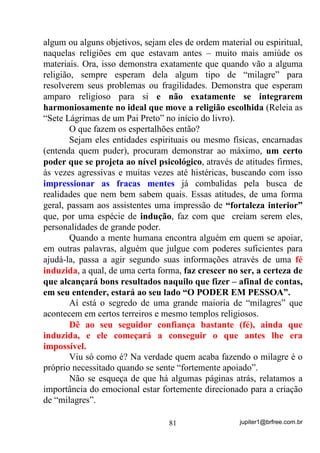 jupiter1@brfree.com.br81
algum ou alguns objetivos, sejam eles de ordem material ou espiritual,
naquelas religiões em que estavam antes – muito mais amiúde os
materiais. Ora, isso demonstra exatamente que quando vão a alguma
religião, sempre esperam dela algum tipo de “milagre” para
resolverem seus problemas ou fragilidades. Demonstra que esperam
amparo religioso para si e não exatamente se integrarem
harmoniosamente no ideal que move a religião escolhida (Releia as
“Sete Lágrimas de um Pai Preto” no início do livro).
O que fazem os espertalhões então?
Sejam eles entidades espirituais ou mesmo físicas, encarnadas
(entenda quem puder), procuram demonstrar ao máximo, um certo
poder que se projeta ao nível psicológico, através de atitudes firmes,
às vezes agressivas e muitas vezes até histéricas, buscando com isso
impressionar as fracas mentes já combalidas pela busca de
realidades que nem bem sabem quais. Essas atitudes, de uma forma
geral, passam aos assistentes uma impressão de “fortaleza interior”
que, por uma espécie de indução, faz com que creiam serem eles,
personalidades de grande poder.
Quando a mente humana encontra alguém em quem se apoiar,
em outras palavras, alguém que julgue com poderes suficientes para
ajudá-la, passa a agir segundo suas informações através de uma fé
induzida, a qual, de uma certa forma, faz crescer no ser, a certeza de
que alcançará bons resultados naquilo que fizer – afinal de contas,
em seu entender, estará ao seu lado “O PODER EM PESSOA”.
Aí está o segredo de uma grande maioria de “milagres” que
acontecem em certos terreiros e mesmo templos religiosos.
Dê ao seu seguidor confiança bastante (fé), ainda que
induzida, e ele começará a conseguir o que antes lhe era
impossível.
Viu só como é? Na verdade quem acaba fazendo o milagre é o
próprio necessitado quando se sente “fortemente apoiado”.
Não se esqueça de que há algumas páginas atrás, relatamos a
importância do emocional estar fortemente direcionado para a criação
de “milagres”.
 