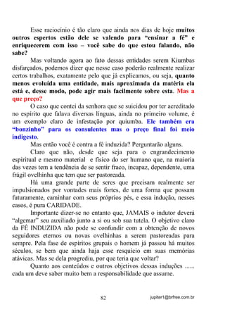 jupiter1@brfree.com.br82
Esse raciocínio é tão claro que ainda nos dias de hoje muitos
outros espertos estão dele se valendo para “ensinar a fé” e
enriquecerem com isso – você sabe do que estou falando, não
sabe?
Mas voltando agora ao fato dessas entidades serem Kiumbas
disfarçados, podemos dizer que nesse caso poderão realmente realizar
certos trabalhos, exatamente pelo que já explicamos, ou seja, quanto
menos evoluída uma entidade, mais aproximada da matéria ela
está e, desse modo, pode agir mais facilmente sobre esta. Mas a
que preço?
O caso que contei da senhora que se suicidou por ter acreditado
no espírito que falava diversas línguas, ainda no primeiro volume, é
um exemplo claro de infestação por quiumba. Ele também era
“bonzinho” para os consulentes mas o preço final foi meio
indigesto.
Mas então você é contra a fé induzida? Perguntarão alguns.
Claro que não, desde que seja para o engrandecimento
espiritual e mesmo material e físico do ser humano que, na maioria
das vezes tem a tendência de se sentir fraco, incapaz, dependente, uma
frágil ovelhinha que tem que ser pastoreada.
Há uma grande parte de seres que precisam realmente ser
impulsionados por vontades mais fortes, de uma forma que possam
futuramente, caminhar com seus próprios pés, e essa indução, nesses
casos, é pura CARIDADE.
Importante dizer-se no entanto que, JAMAIS o indutor deverá
“algemar” seu auxiliado junto a si ou sob sua tutela. O objetivo claro
da FÉ INDUZIDA não pode se confundir com a obtenção de novos
seguidores eternos ou novas ovelhinhas a serem pastoreadas para
sempre. Pela fase de espíritos grupais o homem já passou há muitos
séculos, se bem que ainda haja esse resquício em suas memórias
atávicas. Mas se dela progrediu, por que teria que voltar?
Quanto aos conteúdos e outros objetivos dessas induções ......
cada um deve saber muito bem a responsabilidade que assume.
 