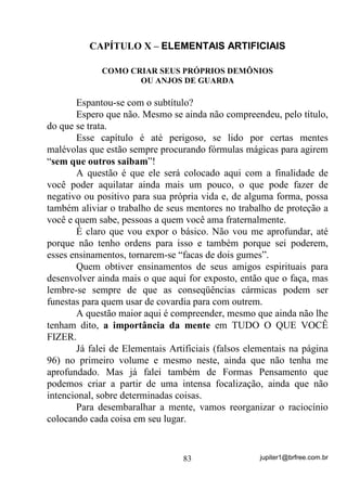jupiter1@brfree.com.br83
CAPÍTULO X – ELEMENTAIS ARTIFICIAIS
COMO CRIAR SEUS PRÓPRIOS DEMÔNIOS
OU ANJOS DE GUARDA
Espantou-se com o subtítulo?
Espero que não. Mesmo se ainda não compreendeu, pelo título,
do que se trata.
Esse capítulo é até perigoso, se lido por certas mentes
malévolas que estão sempre procurando fórmulas mágicas para agirem
“sem que outros saibam”!
A questão é que ele será colocado aqui com a finalidade de
você poder aquilatar ainda mais um pouco, o que pode fazer de
negativo ou positivo para sua própria vida e, de alguma forma, possa
também aliviar o trabalho de seus mentores no trabalho de proteção a
você e quem sabe, pessoas a quem você ama fraternalmente.
É claro que vou expor o básico. Não vou me aprofundar, até
porque não tenho ordens para isso e também porque sei poderem,
esses ensinamentos, tornarem-se “facas de dois gumes”.
Quem obtiver ensinamentos de seus amigos espirituais para
desenvolver ainda mais o que aqui for exposto, então que o faça, mas
lembre-se sempre de que as conseqüências cármicas podem ser
funestas para quem usar de covardia para com outrem.
A questão maior aqui é compreender, mesmo que ainda não lhe
tenham dito, a importância da mente em TUDO O QUE VOCÊ
FIZER.
Já falei de Elementais Artificiais (falsos elementais na página
96) no primeiro volume e mesmo neste, ainda que não tenha me
aprofundado. Mas já falei também de Formas Pensamento que
podemos criar a partir de uma intensa focalização, ainda que não
intencional, sobre determinadas coisas.
Para desembaralhar a mente, vamos reorganizar o raciocínio
colocando cada coisa em seu lugar.
 