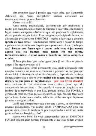 jupiter1@brfree.com.br84
Em primeiro lugar é preciso que você saiba que Elementais
Artificiais são “seres energéticos” criados consciente ou
inconscientemente pelo ser humano.
Como isso se dá?
Uma mente traumatizada, descontrolada por problemas e
medos por exemplo, tem o poder de formatar à sua volta, em primeiro
lugar, massas energéticas disformes que são produtos da aglutinação
de sua própria energia áurica. Essa energias, a princípio disformes, se
alimentadas pelas mesmas EMOÇÕES – medos e ódios que a geraram
(preste atenção nisso) – vão tomando formas com o passar do tempo
e podem assumir as formas daquilo que a pessoa mais teme, e sabe por
que? Porque essa forma que a pessoa mais teme é justamente
aquela que ela mantém mais tempo em sua mente,
inconscientemente, e desse modo a projeta na massa energética
criada.
É bem por isso que muita gente jura já ter visto o próprio
capeta ! Êta medo arretado, sô !
Enquanto essa forma pensamento está sendo alimentada pela
emoção humana ( no caso dele continuar a produzir as energias que
deram início à forma) ela vai se fortalecendo e, dependendo da força
de pensamento que a pessoa tiver (muitos não sabem, mas as têm até
demais, só que para as negatividades – por isso vivem doentes)
mais rapidamente vai assumindo características quase que de
autocontrole inconsciente . Na verdade é como se adquirisse um
instinto de sobrevivência e, por isso, procura incitar, NA FONTE, a
geração de mais energias que a alimentem, ou seja, procura fazer com
que a fonte tenha mais medos, ódios ou problemas que façam-na
gerarem a energia criadora.
Já dá para compreender que o ser que a gerou, se não tomar as
devidas providências, vai acabar sendo VAMPIRIZADO pela sua
própria obra, certo? E também dá pra compreender a razão de muita
gente acabar nos hospícios, não?
Agora veja bem! Se você compreendeu que as EMOÇÕES
FORTES podem criar Formas Pensamento e que elas podem evoluir
 