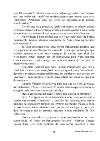 jupiter1@brfree.com.br85
para Elementais Artificiais e que esses podem agir sobre você mesmo,
por que então não modificar profundamente sua mente para criar
Elementais Artificiais que, ao invés de prejudicá-lo(a) possam
beneficiá-lo(a)?
É claro que esse processo, sendo consciente, o criador poderá
ter mais controle sob o elemental criado e mesmo quanto à sua criação
temporária e sua reabsorção antes que ele passe a se auto alimentar.
Na verdade, é bem melhor que ele fique pelo nível de Forma
Pensamento mesmo, atuando novamente na Aura como regenerador
pois veja bem !
Se você conseguir criar uma Forma Pensamento positiva que
sirva para curar uma doença por exemplo, desde que as energias que
criamos tendem a atrair mais energias de mesmo teor (Lei das
Afinidades) então, quando ela for reabsorvida pela Aura, também
conscientemente, trará consigo um acúmulo maior de energias de
mesmo teor, certo?
Está claro também que essas Formas Pensamento que têm a
finalidade de cura e de absorção de mais energia de cura do ambiente,
deverão ser criadas, preferencialmente, em ambientes que possam ser
favoráveis - num hospital é muito mais difícil por causa da egrégora
do ambiente.
Campos Vibratórios positivos para isso são os Rios, as Matas,
as Cachoeiras, o Mar ... Entendeu? Ë desses campos que se absorve as
energias mais positivas para esses trabalhos.
Mas, e em sessões de cura? Como é que a coisa se processa?
Bem. Até agora eu havia focalizado a auto - cura ou mesmo a
sessão em campos vibratórios, o que facilita bastante, mas em se
tratando de sessões em templos ou terreiros ou mesmo mesas, a coisa
se processa um tanto diferentemente porque nesses lugares, quem vai
doar as energias são os próprios médiuns e suas entidades. Já falei
sobre isso.
Havia e ainda deve haver nas livrarias um bom livro que tinha
como título “O Poder do Pensamento Positivo” (Norman Vincent
Peale). Esse livro tenta explicar, de uma forma exotérica e bem
 