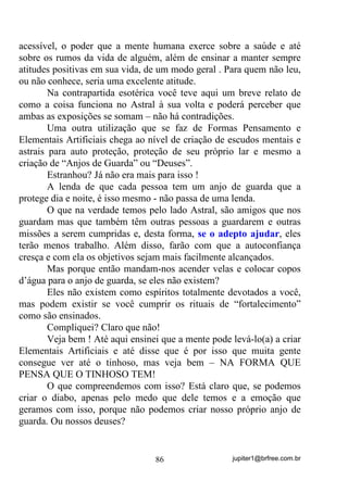 jupiter1@brfree.com.br86
acessível, o poder que a mente humana exerce sobre a saúde e até
sobre os rumos da vida de alguém, além de ensinar a manter sempre
atitudes positivas em sua vida, de um modo geral . Para quem não leu,
ou não conhece, seria uma excelente atitude.
Na contrapartida esotérica você teve aqui um breve relato de
como a coisa funciona no Astral à sua volta e poderá perceber que
ambas as exposições se somam – não há contradições.
Uma outra utilização que se faz de Formas Pensamento e
Elementais Artificiais chega ao nível de criação de escudos mentais e
astrais para auto proteção, proteção de seu próprio lar e mesmo a
criação de “Anjos de Guarda” ou “Deuses”.
Estranhou? Já não era mais para isso !
A lenda de que cada pessoa tem um anjo de guarda que a
protege dia e noite, é isso mesmo - não passa de uma lenda.
O que na verdade temos pelo lado Astral, são amigos que nos
guardam mas que também têm outras pessoas a guardarem e outras
missões a serem cumpridas e, desta forma, se o adepto ajudar, eles
terão menos trabalho. Além disso, farão com que a autoconfiança
cresça e com ela os objetivos sejam mais facilmente alcançados.
Mas porque então mandam-nos acender velas e colocar copos
d’água para o anjo de guarda, se eles não existem?
Eles não existem como espíritos totalmente devotados a você,
mas podem existir se você cumprir os rituais de “fortalecimento”
como são ensinados.
Compliquei? Claro que não!
Veja bem ! Até aqui ensinei que a mente pode levá-lo(a) a criar
Elementais Artificiais e até disse que é por isso que muita gente
consegue ver até o tinhoso, mas veja bem – NA FORMA QUE
PENSA QUE O TINHOSO TEM!
O que compreendemos com isso? Está claro que, se podemos
criar o diabo, apenas pelo medo que dele temos e a emoção que
geramos com isso, porque não podemos criar nosso próprio anjo de
guarda. Ou nossos deuses?
 
