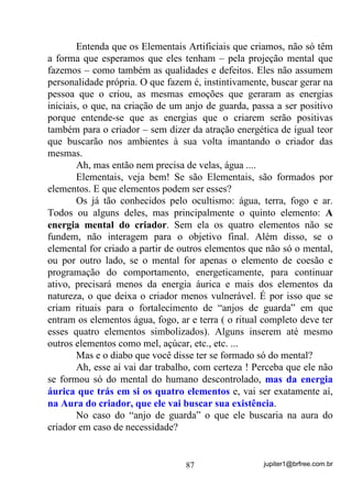 jupiter1@brfree.com.br87
Entenda que os Elementais Artificiais que criamos, não só têm
a forma que esperamos que eles tenham – pela projeção mental que
fazemos – como também as qualidades e defeitos. Eles não assumem
personalidade própria. O que fazem é, instintivamente, buscar gerar na
pessoa que o criou, as mesmas emoções que geraram as energias
iniciais, o que, na criação de um anjo de guarda, passa a ser positivo
porque entende-se que as energias que o criarem serão positivas
também para o criador – sem dizer da atração energética de igual teor
que buscarão nos ambientes à sua volta imantando o criador das
mesmas.
Ah, mas então nem precisa de velas, água ....
Elementais, veja bem! Se são Elementais, são formados por
elementos. E que elementos podem ser esses?
Os já tão conhecidos pelo ocultismo: água, terra, fogo e ar.
Todos ou alguns deles, mas principalmente o quinto elemento: A
energia mental do criador. Sem ela os quatro elementos não se
fundem, não interagem para o objetivo final. Além disso, se o
elemental for criado a partir de outros elementos que não só o mental,
ou por outro lado, se o mental for apenas o elemento de coesão e
programação do comportamento, energeticamente, para continuar
ativo, precisará menos da energia áurica e mais dos elementos da
natureza, o que deixa o criador menos vulnerável. É por isso que se
criam rituais para o fortalecimento de “anjos de guarda” em que
entram os elementos água, fogo, ar e terra ( o ritual completo deve ter
esses quatro elementos simbolizados). Alguns inserem até mesmo
outros elementos como mel, açúcar, etc., etc. ...
Mas e o diabo que você disse ter se formado só do mental?
Ah, esse aí vai dar trabalho, com certeza ! Perceba que ele não
se formou só do mental do humano descontrolado, mas da energia
áurica que trás em si os quatro elementos e, vai ser exatamente aí,
na Aura do criador, que ele vai buscar sua existência.
No caso do “anjo de guarda” o que ele buscaria na aura do
criador em caso de necessidade?
 