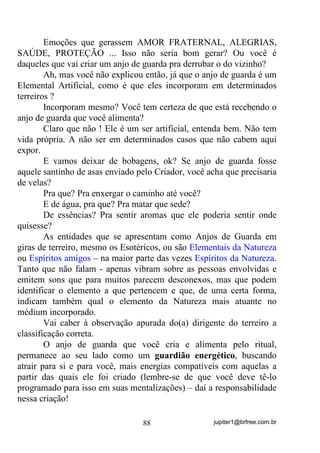 jupiter1@brfree.com.br88
Emoções que gerassem AMOR FRATERNAL, ALEGRIAS,
SAÚDE, PROTEÇÃO ... Isso não seria bom gerar? Ou você é
daqueles que vai criar um anjo de guarda pra derrubar o do vizinho?
Ah, mas você não explicou então, já que o anjo de guarda é um
Elemental Artificial, como é que eles incorporam em determinados
terreiros ?
Incorporam mesmo? Você tem certeza de que está recebendo o
anjo de guarda que você alimenta?
Claro que não ! Ele é um ser artificial, entenda bem. Não tem
vida própria. A não ser em determinados casos que não cabem aqui
expor.
E vamos deixar de bobagens, ok? Se anjo de guarda fosse
aquele santinho de asas enviado pelo Criador, você acha que precisaria
de velas?
Pra que? Pra enxergar o caminho até você?
E de água, pra que? Pra matar que sede?
De essências? Pra sentir aromas que ele poderia sentir onde
quisesse?
As entidades que se apresentam como Anjos de Guarda em
giras de terreiro, mesmo os Esotéricos, ou são Elementais da Natureza
ou Espíritos amigos – na maior parte das vezes Espíritos da Natureza.
Tanto que não falam - apenas vibram sobre as pessoas envolvidas e
emitem sons que para muitos parecem desconexos, mas que podem
identificar o elemento a que pertencem e que, de uma certa forma,
indicam também qual o elemento da Natureza mais atuante no
médium incorporado.
Vai caber à observação apurada do(a) dirigente do terreiro a
classificação correta.
O anjo de guarda que você cria e alimenta pelo ritual,
permanece ao seu lado como um guardião energético, buscando
atrair para si e para você, mais energias compatíveis com aquelas a
partir das quais ele foi criado (lembre-se de que você deve tê-lo
programado para isso em suas mentalizações) – daí a responsabilidade
nessa criação!
 