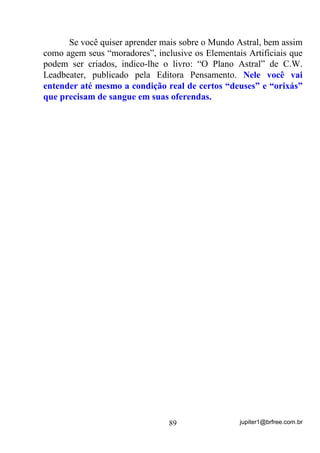 jupiter1@brfree.com.br89
Se você quiser aprender mais sobre o Mundo Astral, bem assim
como agem seus “moradores”, inclusive os Elementais Artificiais que
podem ser criados, indico-lhe o livro: “O Plano Astral” de C.W.
Leadbeater, publicado pela Editora Pensamento. Nele você vai
entender até mesmo a condição real de certos “deuses” e “orixás”
que precisam de sangue em suas oferendas.
 