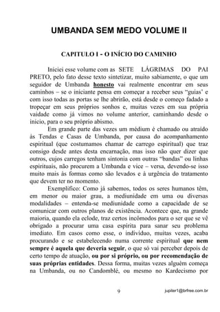 jupiter1@brfree.com.br9
UMBANDA SEM MEDO VOLUME II
CAPITULO I - O INÍCIO DO CAMINHO
Iniciei esse volume com as SETE LÁGRIMAS DO PAI
PRETO, pelo fato desse texto sintetizar, muito sabiamente, o que um
seguidor de Umbanda honesto vai realmente encontrar em seus
caminhos – se o iniciante pensa em começar a receber seus “guias’ e
com isso todas as portas se lhe abrirão, está desde o começo fadado a
tropeçar em seus próprios sonhos e, muitas vezes em sua própria
vaidade como já vimos no volume anterior, caminhando desde o
inicio, para o seu próprio abismo.
Em grande parte das vezes um médium é chamado ou atraído
às Tendas e Casas de Umbanda, por causa do acompanhamento
espiritual (que costumamos chamar de carrego espiritual) que traz
consigo desde antes desta encarnação, mas isso não quer dizer que
outros, cujos carregos tenham sintonia com outras “bandas” ou linhas
espirituais, não procurem a Umbanda e vice – versa, devendo-se isso
muito mais às formas como são levados e à urgência do tratamento
que devem ter no momento.
Exemplifico: Como já sabemos, todos os seres humanos têm,
em menor ou maior grau, a mediunidade em uma ou diversas
modalidades – entenda-se mediunidade como a capacidade de se
comunicar com outros planos de existência. Acontece que, na grande
maioria, quando ela eclode, traz certos incômodos para o ser que se vê
obrigado a procurar uma casa espírita para sanar seu problema
imediato. Em casos como esse, o indivíduo, muitas vezes, acaba
procurando e se estabelecendo numa corrente espiritual que nem
sempre é aquela que deveria seguir, o que só vai perceber depois de
certo tempo de atuação, ou por si próprio, ou por recomendação de
suas próprias entidades. Dessa forma, muitas vezes alguém começa
na Umbanda, ou no Candomblé, ou mesmo no Kardecismo por
 