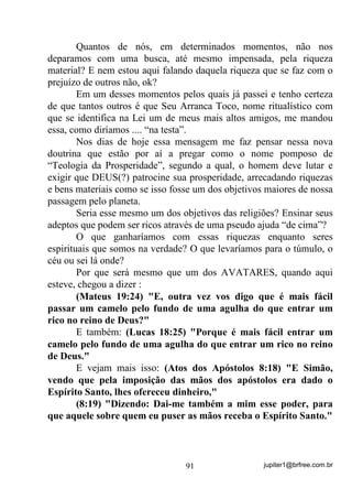 jupiter1@brfree.com.br91
Quantos de nós, em determinados momentos, não nos
deparamos com uma busca, até mesmo impensada, pela riqueza
material? E nem estou aqui falando daquela riqueza que se faz com o
prejuízo de outros não, ok?
Em um desses momentos pelos quais já passei e tenho certeza
de que tantos outros é que Seu Arranca Toco, nome ritualístico com
que se identifica na Lei um de meus mais altos amigos, me mandou
essa, como diríamos .... “na testa”.
Nos dias de hoje essa mensagem me faz pensar nessa nova
doutrina que estão por aí a pregar como o nome pomposo de
“Teologia da Prosperidade”, segundo a qual, o homem deve lutar e
exigir que DEUS(?) patrocine sua prosperidade, arrecadando riquezas
e bens materiais como se isso fosse um dos objetivos maiores de nossa
passagem pelo planeta.
Seria esse mesmo um dos objetivos das religiões? Ensinar seus
adeptos que podem ser ricos através de uma pseudo ajuda “de cima”?
O que ganharíamos com essas riquezas enquanto seres
espirituais que somos na verdade? O que levaríamos para o túmulo, o
céu ou sei lá onde?
Por que será mesmo que um dos AVATARES, quando aqui
esteve, chegou a dizer :
(Mateus 19:24) "E, outra vez vos digo que é mais fácil
passar um camelo pelo fundo de uma agulha do que entrar um
rico no reino de Deus?"
E também: (Lucas 18:25) "Porque é mais fácil entrar um
camelo pelo fundo de uma agulha do que entrar um rico no reino
de Deus."
E vejam mais isso: (Atos dos Apóstolos 8:18) "E Simão,
vendo que pela imposição das mãos dos apóstolos era dado o
Espírito Santo, lhes ofereceu dinheiro,"
(8:19) "Dizendo: Dai-me também a mim esse poder, para
que aquele sobre quem eu puser as mãos receba o Espírito Santo."
 