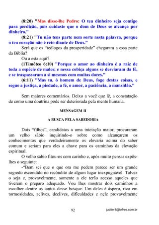 jupiter1@brfree.com.br92
(8:20) "Mas disse-lhe Pedro: O teu dinheiro seja contigo
para perdição, pois cuidaste que o dom de Deus se alcança por
dinheiro."
(8:21) "Tu não tens parte nem sorte nesta palavra, porque
o teu coração não é reto diante de Deus."
Será que os “teólogos da prosperidade” chegaram a essa parte
da Bíblia?
Ou a esta aqui?
(1Timóteo 6:10) "Porque o amor ao dinheiro é a raiz de
toda a espécie de males; e nessa cobiça alguns se desviaram da fé,
e se traspassaram a si mesmos com muitas dores."
(6:11) "Mas tu, ó homem de Deus, foge destas coisas, e
segue a justiça, a piedade, a fé, o amor, a paciência, a mansidão."
Sem maiores comentários. Deixo a você que lê, a constatação
de como uma doutrina pode ser deteriorada pela mente humana.
MENSAGEM II
A BUSCA PELA SABEDORIA
Dois “filhos”, candidatos a uma iniciação maior, procuraram
um velho sábio inquirindo-o sobre como alcançarem os
conhecimentos que verdadeiramente os elevaria acima do saber
comum e seriam para eles a chave para os caminhos da elevação
espiritual.
O velho sábio fitou-os com carinho e, após muito pensar expôs-
lhes o seguinte:
-“Bem sei que o que ora me pedem parece ser um grande
segredo escondido no recôndito de algum lugar inexpugnável. Talvez
o seja e, provavelmente, somente a ele terão acesso aqueles que
tiverem o preparo adequado. Vou lhes mostrar dois caminhos a
escolher dentre os tantos desse bosque. Um deles é áspero, rico em
tortuosidades, aclives, declives, dificuldades e nele provavelmente
 