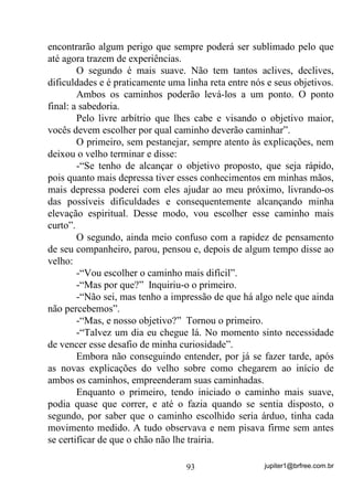 jupiter1@brfree.com.br93
encontrarão algum perigo que sempre poderá ser sublimado pelo que
até agora trazem de experiências.
O segundo é mais suave. Não tem tantos aclives, declives,
dificuldades e é praticamente uma linha reta entre nós e seus objetivos.
Ambos os caminhos poderão levá-los a um ponto. O ponto
final: a sabedoria.
Pelo livre arbítrio que lhes cabe e visando o objetivo maior,
vocês devem escolher por qual caminho deverão caminhar”.
O primeiro, sem pestanejar, sempre atento às explicações, nem
deixou o velho terminar e disse:
-“Se tenho de alcançar o objetivo proposto, que seja rápido,
pois quanto mais depressa tiver esses conhecimentos em minhas mãos,
mais depressa poderei com eles ajudar ao meu próximo, livrando-os
das possíveis dificuldades e consequentemente alcançando minha
elevação espiritual. Desse modo, vou escolher esse caminho mais
curto”.
O segundo, ainda meio confuso com a rapidez de pensamento
de seu companheiro, parou, pensou e, depois de algum tempo disse ao
velho:
-“Vou escolher o caminho mais difícil”.
-“Mas por que?” Inquiriu-o o primeiro.
-“Não sei, mas tenho a impressão de que há algo nele que ainda
não percebemos”.
-“Mas, e nosso objetivo?” Tornou o primeiro.
-“Talvez um dia eu chegue lá. No momento sinto necessidade
de vencer esse desafio de minha curiosidade”.
Embora não conseguindo entender, por já se fazer tarde, após
as novas explicações do velho sobre como chegarem ao início de
ambos os caminhos, empreenderam suas caminhadas.
Enquanto o primeiro, tendo iniciado o caminho mais suave,
podia quase que correr, e até o fazia quando se sentia disposto, o
segundo, por saber que o caminho escolhido seria árduo, tinha cada
movimento medido. A tudo observava e nem pisava firme sem antes
se certificar de que o chão não lhe trairia.
 