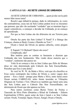 jupiter1@brfree.com.br96
CAPÍTULO XII – AS SETE LINHAS DE UMBANDA
AS SETE LINHAS DE UMBANDA ... quem já não ouviu pelo
menos falar nesse tema?
Resolvi aqui debatê-lo porque, dado às informações, às vezes
tão contraditórias, essas tais de Sete Linhas podem levar os iniciantes
que pensam, que não vão aceitando “verdades” que se mostram logo a
seguir contestáveis, a começar a duvidar da Umbanda, já no começo
do aprendizado.
Por que as Sete Linhas são tão diferentes de um Terreiro para
outro?
Omulu faz parte das Sete Linhas? E Nanã? E a falange das
Crianças, chama-se Ibeiji, Cosme e Damião ou Yori ?
Oxum e Iansã são Orixás ou apenas caboclas, como pregam
alguns?
E Xapanã ? E Obaluaiê? Quem são esses?
Complicado, não?
Boa matéria para os contras se basearem e dizerem que
Umbanda não tem fundamento. Mas vendo dessa maneira que a
“vendem”, realmente não parece ter.
Volte lá no começo e leia as Sete Linhas que Zélio de Moraes
disse ter sido determinada pelo Caboclo das Sete Encruzilhadas.
Percebeu que Exu é uma delas?
Se você ler W. W. da Matta e Silva, verá que ele classifica os
Exus como contraparte das Linhas de Orixás e, como vagam dois
postos - Exu e Iansã - porque para Matta e Silva, tanto Iansã como
Oxum seriam CABOCLAS, neles foram inseridas as Vibrações
Originais de Yorimá e Yori. Observe-se também que Iansã seria uma
das Sete Linhas para o Caboclo Das Sete Encruzilhadas, em
detrimento de Oxum que não aparece na lista,
Para outros escritores como Byron Torres de Freitas e
Tancredo da Silva Pinto (Doutrina e Ritual de Umbanda – Editora
Espiritualista LTDA), quem some da lista é Iansã e as Sete Linhas
seriam: Oxalá, Yemanjá, Ogum, Oxossi, Xangô, Oxum e Omulu.
 