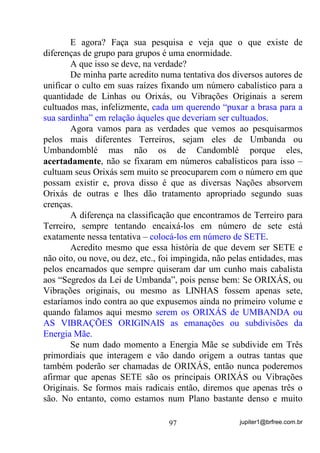jupiter1@brfree.com.br97
E agora? Faça sua pesquisa e veja que o que existe de
diferenças de grupo para grupos é uma enormidade.
A que isso se deve, na verdade?
De minha parte acredito numa tentativa dos diversos autores de
unificar o culto em suas raízes fixando um número cabalístico para a
quantidade de Linhas ou Orixás, ou Vibrações Originais a serem
cultuados mas, infelizmente, cada um querendo “puxar a brasa para a
sua sardinha” em relação àqueles que deveriam ser cultuados.
Agora vamos para as verdades que vemos ao pesquisarmos
pelos mais diferentes Terreiros, sejam eles de Umbanda ou
Umbandomblé mas não os de Candomblé porque eles,
acertadamente, não se fixaram em números cabalísticos para isso –
cultuam seus Orixás sem muito se preocuparem com o número em que
possam existir e, prova disso é que as diversas Nações absorvem
Orixás de outras e lhes dão tratamento apropriado segundo suas
crenças.
A diferença na classificação que encontramos de Terreiro para
Terreiro, sempre tentando encaixá-los em número de sete está
exatamente nessa tentativa – colocá-los em número de SETE.
Acredito mesmo que essa história de que devem ser SETE e
não oito, ou nove, ou dez, etc., foi impingida, não pelas entidades, mas
pelos encarnados que sempre quiseram dar um cunho mais cabalista
aos “Segredos da Lei de Umbanda”, pois pense bem: Se ORIXÁS, ou
Vibrações originais, ou mesmo as LINHAS fossem apenas sete,
estaríamos indo contra ao que expusemos ainda no primeiro volume e
quando falamos aqui mesmo serem os ORIXÁS de UMBANDA ou
AS VIBRAÇÕES ORIGINAIS as emanações ou subdivisões da
Energia Mãe.
Se num dado momento a Energia Mãe se subdivide em Três
primordiais que interagem e vão dando origem a outras tantas que
também poderão ser chamadas de ORIXÁS, então nunca poderemos
afirmar que apenas SETE são os principais ORIXÁS ou Vibrações
Originais. Se formos mais radicais então, diremos que apenas três o
são. No entanto, como estamos num Plano bastante denso e muito
 