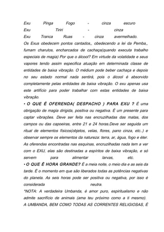 Exu Pinga Fogo - cinza escuro
Exu Tiriri - cinza
Exu Tranca Ruas - cinza avermelhado.
Os Exus obedecem pontos cantados,, obedecendo a lei da Pemba,,
fumam charutos, encharcados de cachaça(quando executa trabalho
especiais de magia) Por que o álcool? Em virtude da volatidade e seus
vapores tendo assim especifica atuação em determinada classe de
entidades de baixa vibração. O médium pode beber cachaça e depois
no seu estado normal nada sentirá, pois o álcool é absorvido
completamente pelas entidades de baixa vibração. O exu apenas usa
este artifício para poder trabalhar com estas entidades de baixa
vibração.
• O QUE É OFERENDA( DESPACHO ) PARA EXU ? É uma
obrigação de magia dirigida, positiva ou negativa. É um presente para
captar vibrações. Deve ser feita nas encruzilhadas das matas, dos
campos ou das capoeiras, entre 21 e 24 horas.Deve ser seguida um
ritual de elementos físicos(objetos, velas, flores, pano cinza, etc..) e
observar sempre os elementos da natureza: terra, ar, água, fogo e éter.
As oferendas encontradas nas esquinas, encruzilhadas nada tem a ver
com o EXU, elas são destinadas a espíritos de baixa vibração, e só
servem para alimentar larvas, etc.
• O QUE É HORA GRANDE? É a meia noite, o meio dia e as seis da
tarde. É o momento em que são liberados todas as potências negativas
do planeta. As seis horas pode ser positiva ou negativa, por isso é
considerada neutra.
*NOTA: A verdadeira Umbanda, é amor puro, espiritualismo e não
admite sacrifício de animais (ama teu próximo como a ti mesmo).
A UMBANDA, BEM COMO TODAS AS CORRENTES RELIGIOSAS, É
 