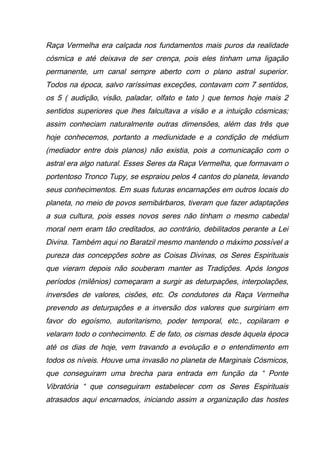 Raça Vermelha era calçada nos fundamentos mais puros da realidade
cósmica e até deixava de ser crença, pois eles tinham uma ligação
permanente, um canal sempre aberto com o plano astral superior.
Todos na época, salvo raríssimas exceções, contavam com 7 sentidos,
os 5 ( audição, visão, paladar, olfato e tato ) que temos hoje mais 2
sentidos superiores que lhes falcultava a visão e a intuição cósmicas;
assim conheciam naturalmente outras dimensões, além das três que
hoje conhecemos, portanto a mediunidade e a condição de médium
(mediador entre dois planos) não existia, pois a comunicação com o
astral era algo natural. Esses Seres da Raça Vermelha, que formavam o
portentoso Tronco Tupy, se espraiou pelos 4 cantos do planeta, levando
seus conhecimentos. Em suas futuras encarnações em outros locais do
planeta, no meio de povos semibárbaros, tiveram que fazer adaptações
a sua cultura, pois esses novos seres não tinham o mesmo cabedal
moral nem eram tão creditados, ao contrário, debilitados perante a Lei
Divina. Também aqui no Baratzil mesmo mantendo o máximo possível a
pureza das concepções sobre as Coisas Divinas, os Seres Espirituais
que vieram depois não souberam manter as Tradições. Após longos
períodos (milênios) começaram a surgir as deturpações, interpolações,
inversões de valores, cisões, etc. Os condutores da Raça Vermelha
prevendo as deturpações e a inversão dos valores que surgiriam em
favor do egoísmo, autoritarismo, poder temporal, etc., copilaram e
velaram todo o conhecimento. E de fato, os cismas desde àquela época
até os dias de hoje, vem travando a evolução e o entendimento em
todos os níveis. Houve uma invasão no planeta de Marginais Cósmicos,
que conseguiram uma brecha para entrada em função da “ Ponte
Vibratória “ que conseguiram estabelecer com os Seres Espirituais
atrasados aqui encarnados, iniciando assim a organização das hostes
 