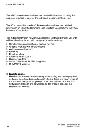 About this Manual
10
UM Basic Configuration L2P
Release 7.1 12/2011
The “GUI” reference manual contains detailed information on using the
graphical interface to operate the individual functions of the device.
The “Command Line Interface” Reference Manual contains detailed
information on using the Command Line Interface to operate the individual
functions of the device.
The Industrial HiVision Network Management Software provides you with
additional options for smooth configuration and monitoring:
 Simultaneous configuration of multiple devices
 Graphic interface with network layout
 Auto-topology discovery
 Event log
 Event handling
 Client/server structure
 Browser interface
 ActiveX control for SCADA integration
 SNMP/OPC gateway.
 Maintenance
Hirschmann are continually working on improving and developing their
software. You should regularly check whether there is a new version of
the software that provides you with additional benefits. You will find
software information and downloads on the product pages of the
Hirschmann website.
 