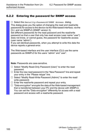 Assistance in the Protection from Un-
authorized Access
100
6.2 Password for SNMP access
UM Basic Configuration L2P
Release 7.1 12/2011
6.2.2 Entering the password for SNMP access
 Select the Security:Password/SNMP Access dialog.
This dialog gives you the option of changing the read and read/write
passwords for access to the device via the Web-based interface, via the
CLI, and via SNMPv3 (SNMP version 3).
Set different passwords for the read password and the read/write
password so that a user that only has read access (user name “user”)
does not know, or cannot guess, the password for read/write access
(user name “admin”).
If you set identical passwords, when you attempt to write this data the
device reports a general error.
The Web-based interface and the user interface (CLI) use the same
passwords as SNMPv3 for the users “admin” and “user”.
Note: Passwords are case-sensitive.
 Select “Modify Read-Only Password (User)” to enter the read
password.
 Enter the new read password in the “New Password” line and repeat
your entry in the “Please retype” line.
 Select “Modify Read-Write Password (Admin)” to enter the read/
write password.
 Enter the read/write password and repeat your entry.
 "Data encryption" encrypts the data of the Web-based management
that is transferred between your PC and the device with SNMPv3.
You can set the "Data encryption" differently for access with a read
password and access with a read/write password.
 