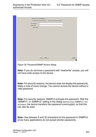 Assistance in the Protection from Un-
authorized Access
UM Basic Configuration L2P
Release 7.1 12/2011
6.2 Password for SNMP access
101
Figure 25: Password/SNMP Access dialog
Note: If you do not know a password with “read/write” access, you will
not have write access to the device.
Note: For security reasons, the device does not display the passwords.
Make a note of every change. You cannot access the device without a
valid password.
Note: For security reasons, SNMPv3 encrypts the password. With the
“SNMPv1” or “SNMPv2” setting in the dialog Security:SNMPv1/v2
access, the device transfers the password unencrypted, so that this
can also be read.
Note: Use between 5 and 32 characters for the password in SNMPv3,
since many applications do not accept shorter passwords.
 