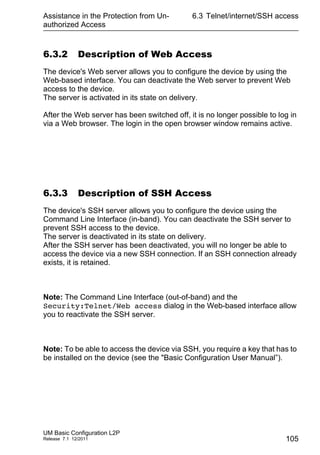 Assistance in the Protection from Un-
authorized Access
UM Basic Configuration L2P
Release 7.1 12/2011
6.3 Telnet/internet/SSH access
105
6.3.2 Description of Web Access
The device's Web server allows you to configure the device by using the
Web-based interface. You can deactivate the Web server to prevent Web
access to the device.
The server is activated in its state on delivery.
After the Web server has been switched off, it is no longer possible to log in
via a Web browser. The login in the open browser window remains active.
6.3.3 Description of SSH Access
The device's SSH server allows you to configure the device using the
Command Line Interface (in-band). You can deactivate the SSH server to
prevent SSH access to the device.
The server is deactivated in its state on delivery.
After the SSH server has been deactivated, you will no longer be able to
access the device via a new SSH connection. If an SSH connection already
exists, it is retained.
Note: The Command Line Interface (out-of-band) and the
Security:Telnet/Web access dialog in the Web-based interface allow
you to reactivate the SSH server.
Note: To be able to access the device via SSH, you require a key that has to
be installed on the device (see the "Basic Configuration User Manual”).
 