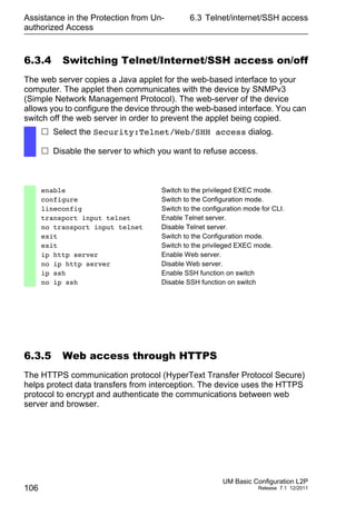 Assistance in the Protection from Un-
authorized Access
106
6.3 Telnet/internet/SSH access
UM Basic Configuration L2P
Release 7.1 12/2011
6.3.4 Switching Telnet/Internet/SSH access on/off
The web server copies a Java applet for the web-based interface to your
computer. The applet then communicates with the device by SNMPv3
(Simple Network Management Protocol). The web-server of the device
allows you to configure the device through the web-based interface. You can
switch off the web server in order to prevent the applet being copied.
6.3.5 Web access through HTTPS
The HTTPS communication protocol (HyperText Transfer Protocol Secure)
helps protect data transfers from interception. The device uses the HTTPS
protocol to encrypt and authenticate the communications between web
server and browser.
 Select the Security:Telnet/Web/SHH access dialog.
 Disable the server to which you want to refuse access.
enable Switch to the privileged EXEC mode.
configure Switch to the Configuration mode.
lineconfig Switch to the configuration mode for CLI.
transport input telnet Enable Telnet server.
no transport input telnet Disable Telnet server.
exit Switch to the Configuration mode.
exit Switch to the privileged EXEC mode.
ip http server Enable Web server.
no ip http server Disable Web server.
ip ssh Enable SSH function on switch
no ip ssh Disable SSH function on switch
 